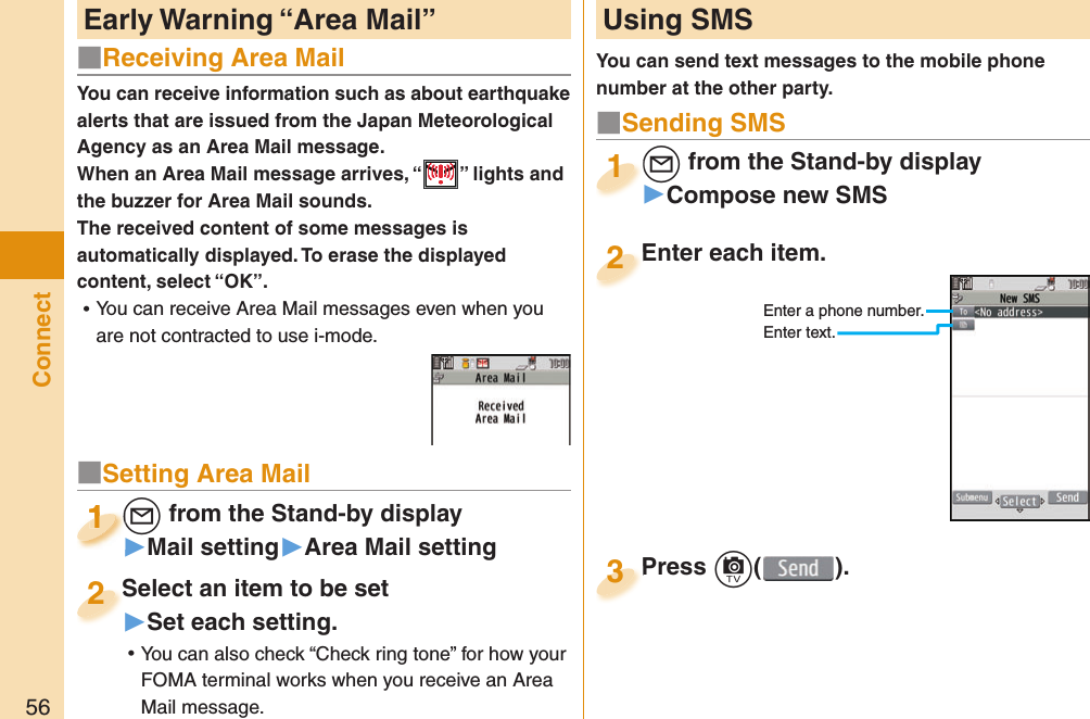 56ConnectYou can receive information such as about earthquake alerts that are issued from the Japan Meteorological Agency as an Area Mail message. When an Area Mail message arrives, “ ” lights and the buzzer for Area Mail sounds.The received content of some messages is automatically displayed. To erase the displayed content, select “OK”. ⿠You can receive Area Mail messages even when you are not contracted to use i-mode. Early Warning “ Area Mail”  Using SMSYou can send text messages to the mobile phone number at the other party.Enter each item.Enter each item.2Enter a phone number.Enter text.l from the Stand-by display▶Compose new SMSl1Press c( ).Press 3■ Sending SMS■Receiving Area Mail■Setting Area Maill from the Stand-by display▶Mail setting▶Area Mail settingl1l1111Select an item to be set▶Set each setting. ⿠You can also check “Check ring tone” for how your FOMA terminal works when you receive an Area Mail message.Select an item to be set2