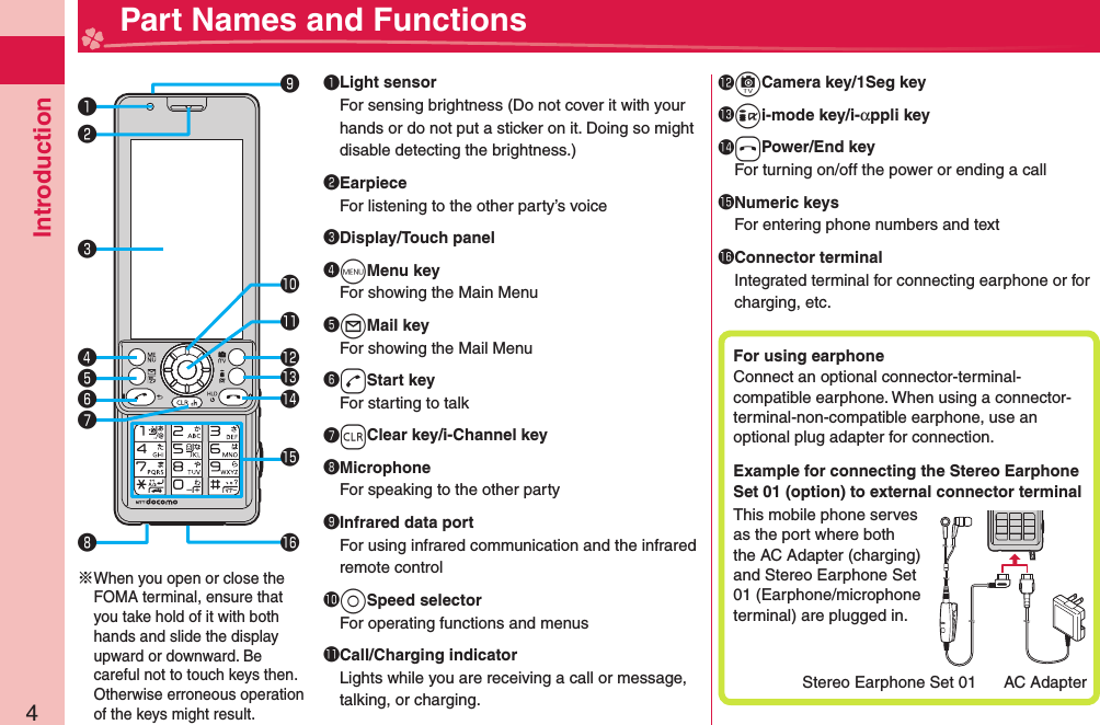 Introduction4  Part Names and Functions󰝟󰝠󰝡󰝤󱀓󱀔󱀕󱀖󱀗󱀙󱀘󰝣󰝢󰝧󰝥󰝦※When you open or close the FOMA terminal, ensure that you take hold of it with both hands and slide the display upward or downward. Be careful not to touch keys then. Otherwise erroneous operation of the keys might result.󰝟 Light sensorFor sensing brightness (Do not cover it with your hands or do not put a sticker on it. Doing so might disable detecting the brightness.)󰝠EarpieceFor listening to the other party’s voice󰝡 Display/Touch panel󰝢mMenu keyFor showing the Main Menu󰝣lMail keyFor showing the Mail Menu󰝤dStart keyFor starting to talk󰝥rClear key/i-Channel key󰝦MicrophoneFor speaking to the other party󰝧 Infrared data portFor using infrared communication and the infrared remote control󱀓oSpeed selectorFor operating functions and menus󱀔 Call/Charging indicatorLights while you are receiving a call or message, talking, or charging.󱀕cCamera key/1Seg key󱀖ii-mode key/i-αppli key󱀗hPower/End keyFor turning on/off the power or ending a call󱀘 Numeric keysFor entering phone numbers and text󱀙 Connector terminalIntegrated terminal for connecting earphone or for charging, etc.For using  earphoneConnect an optional connector-terminal-compatible earphone. When using a connector-terminal-non-compatible earphone, use an optional plug adapter for connection.Example for connecting the Stereo Earphone Set 01 (option) to external connector terminalThis mobile phone serves as the port where both the AC Adapter (charging) and Stereo Earphone Set 01 (Earphone/microphone terminal) are plugged in.Stereo Earphone Set 01 AC Adapter