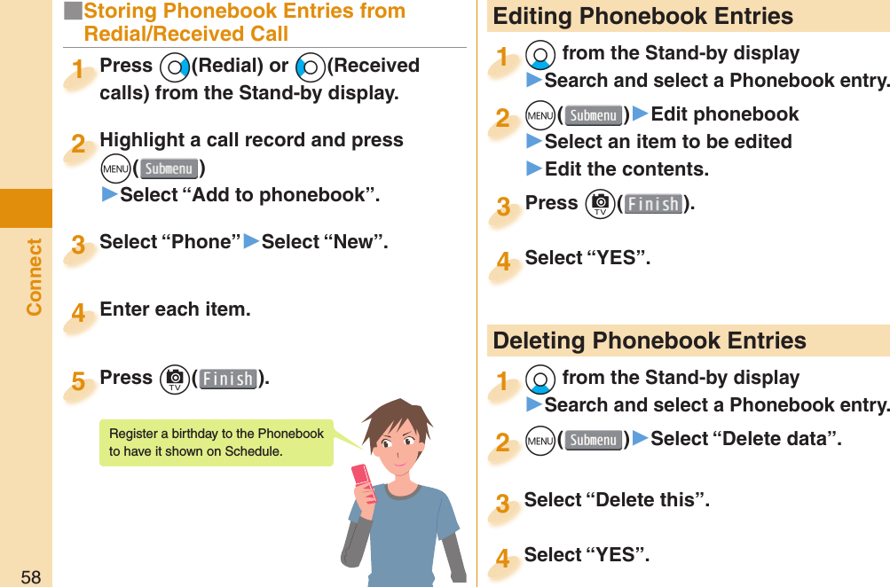 58Connect Editing Phonebook EntriesXo from the Stand-by display󱚤Search and select a Phonebook entry.o1m()󱚤Edit phonebook󱚤Select an item to be edited󱚤Edit the contents.m2Press c( ).Press 3Select “YES”.Select “YES”.4 Deleting Phonebook EntriesXo from the Stand-by display󱚤Search and select a Phonebook entry.o1m()󱚤Select “Delete data”.m2Select “Delete this”.Select “Delete this”.3Select “YES”.Select “YES”.4■Storing Phonebook Entries from Redial/Received CallPress Vo(Redial) or Co(Received calls) from the Stand-by display.Press calls) from the Stand-by display.1Highlight a call record and press m()▶Select “Add to phonebook”.Highlight a call record and press m2Select “Phone”▶Select “New”.Select “Phone”3Enter each item.Enter each item.4Press c( ).Press 5Register a birthday to the Phonebook to have it shown on Schedule. 