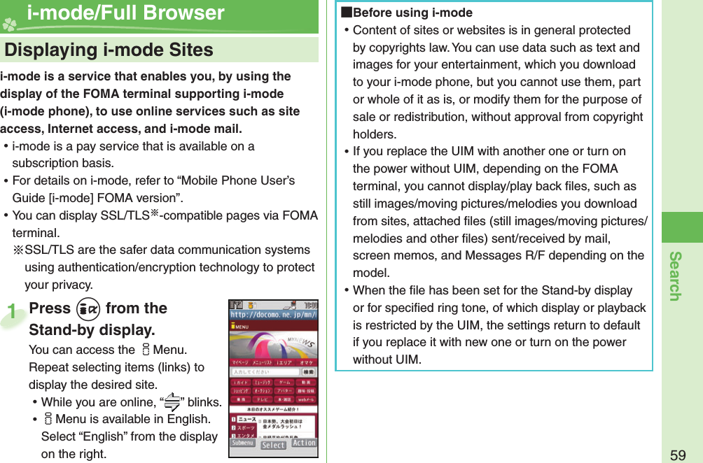 59Searchi-mode is a service that enables you, by using the display of the FOMA terminal supporting i-mode (i-mode phone), to use online services such as site access, Internet access, and i-mode mail. ⿠i-mode is a pay service that is available on a subscription basis. ⿠For details on i-mode, refer to “Mobile Phone User’s Guide [i-mode] FOMA version”. ⿠You can display SSL/TLS※-compatible pages via FOMA terminal.※SSL/TLS are the safer data communication systems using authentication/encryption technology to protect your privacy.    Displaying i-mode Sites i-mode/Full BrowserPress i from the Stand-by display.You can access the iMenu. Repeat selecting items (links) to display the desired site. ⿠While you are online, “ ” blinks. ⿠iMenu is available in English. Select “English” from the display on the right.Press Stand-by display.1 Before using i-mode ⿠Content of sites or websites is in general protected by copyrights law. You can use data such as text and images for your entertainment, which you download to your i-mode phone, but you cannot use them, part or whole of it as is, or modify them for the purpose of sale or redistribution, without approval from copyright holders. ⿠If you replace the UIM with another one or turn on the power without UIM, depending on the FOMA terminal, you cannot display/play back ﬁ les, such as still images/moving pictures/melodies you download from sites, attached ﬁ les (still images/moving pictures/melodies and other ﬁ les) sent/received by mail, screen memos, and Messages R/F depending on the model. ⿠When the ﬁ le has been set for the Stand-by display or for speciﬁ ed ring tone, of which display or playback is restricted by the UIM, the settings return to default if you replace it with new one or turn on the power without UIM.