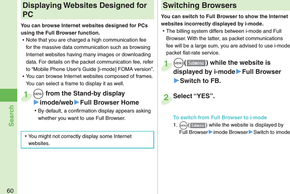 60SearchYou can switch to Full Browser to show the Internet websites incorrectly displayed by i-mode. ⿠The billing system differs between i-mode and Full Browser. With the latter, as packet communications fee will be a large sum, you are advised to use i-mode packet ﬂ at-rate service.m() while the website is displayed by i-mode▶Full Browser▶Switch to FB.mdisplayed by i-mode1m from the Stand-by display▶imode/web▶Full Browser Home ⿠By default, a conﬁ rmation display appears asking whether you want to use Full Browser.m1 Displaying Websites Designed for PCYou can browse Internet websites designed for PCs using the Full Browser function. ⿠Note that you are charged a high communication fee for the massive data communication such as browsing Internet websites having many images or downloading data. For details on the packet communication fee, refer to “Mobile Phone User’s Guide [i-mode] FOMA version”. ⿠You can browse Internet websites composed of frames. You can select a frame to display it as well. ⿠You might not correctly display some Internet websites.Switching BrowsersTo switch from Full Browser to i-mode1. m() while the website is displayed by Full Browser▶imode Browser▶Switch to imodeSelect “YES”.Select “YES”.2