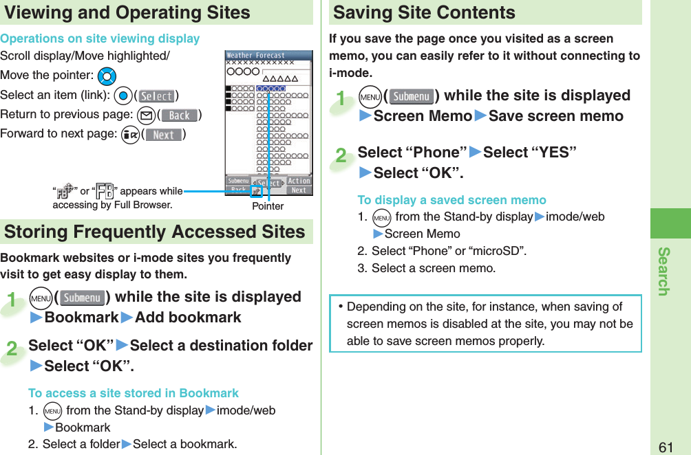 61SearchIf you save the page once you visited as a screen memo, you can easily refer to it without connecting to i-mode.m() while the site is displayed▶Screen Memo▶Save screen memom1Select “Phone”▶Select “YES”▶Select “OK”.To display a saved screen memo1. m from the Stand-by display▶imode/web▶Screen Memo2. Select “Phone” or “microSD”.3. Select a screen memo.Select “Phone”2Viewing and Operating SitesOperations on site viewing displayScroll display/Move highlighted/Move the pointer: MoSelect an item (link): Oo()Return to previous page: l()Forward to next page: i()“ ” or “ ” appears while accessing by Full Browser. PointerBookmark websites or i-mode sites you frequently visit to get easy display to them. m() while the site is displayed▶Bookmark▶Add bookmarkm1Select “OK”▶Select a destination folder▶Select “OK”.To access a site stored in Bookmark1. m from the Stand-by display▶imode/web▶Bookmark2. Select a folder▶Select a bookmark.Select “OK”2 Storing Frequently Accessed Sites Saving Site Contents ⿠Depending on the site, for instance, when saving of screen memos is disabled at the site, you may not be able to save screen memos properly.