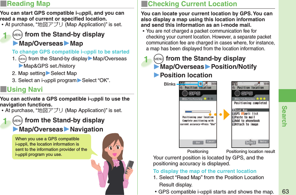 63Searchm from the Stand-by display▶Map/Overseas▶Position/Notify▶Position locationYour current position is located by GPS, and the positioning accuracy is displayed.To display the map of the current location1. Select “Read Map” from the Position Location Result display. ⿠GPS compatible i-αppli starts and shows the map.m1BlinksPositioning Positioning location resultYou can locate your current location by GPS. You can also display a map using this location information and send this information as an i-mode mail. ⿠You are not charged a packet communication fee for checking your current location. However, a separate packet communication fee are charged in cases where, for instance, a map has been displayed from the location information.■ Checking Current LocationYou can start GPS compatible i-αppli, and you can read a map of current or speciﬁ ed location. ⿠At purchase, “地図アプリ (Map Application)” is set.When you use a GPS compatible i-αppli, the location information is sent to the information provider of the i-αppli program you use.■ Reading Mapm from the Stand-by display▶Map/Overseas▶MapTo change  GPS compatible i-αppli to be started1. m from the Stand-by display▶Map/Overseas▶Map&amp;GPS set./history2. Map setting▶Select Map3. Select an i-αppli program▶Select “OK”.m1m from the Stand-by display▶Map/Overseas▶Navigationm1You can activate a GPS compatible i-αppli to use the navigation functions. ⿠At purchase, “地図アプリ (Map Application)” is set.■ Using Navi