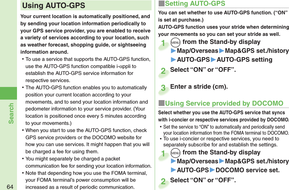 64SearchYour current location is automatically positioned, and by sending your location information periodically to your GPS service provider, you are enabled to receive a variety of services according to your location, such as weather forecast, shopping guide, or sightseeing information around. ⿠To use a service that supports the AUTO-GPS function, use the AUTO-GPS function compatible i-αppli to establish the AUTO-GPS service information for respective services.  ⿠The AUTO-GPS function enables you to automatically position your current location according to your movements, and to send your location information and pedometer information to your service provider. (Your location is positioned once every 5 minutes according to your movements.) ⿠When you start to use the AUTO-GPS function, check GPS service providers or the DOCOMO website for how you can use services. It might happen that you will be charged a fee for using them. ⿠You might separately be charged a packet communication fee for sending your location information.  ⿠Note that depending how you use the FOMA terminal, your FOMA terminal’s power consumption will be increased as a result of periodic communication. Using  AUTO-GPS ■Setting AUTO-GPSYou can set whether to use AUTO-GPS function. (“ON” is set at purchase.)AUTO-GPS function uses your stride when determining your movements so you can set your stride as well.m from the Stand-by display▶Map/Overseas▶Map&amp;GPS set./history▶AUTO-GPS▶AUTO-GPS settingm1Select “ON” or “OFF”.Select “ON” or “OFF”.2■Using Service provided by DOCOMOSelect whether you use the AUTO-GPS service that syncs with i-concier or respective services provided by DOCOMO. ⿠Set the service to “ON” to automatically and periodically send your location information from the FOMA terminal to DOCOMO. ⿠To use i-concier or respective services, you need to separately subscribe for and establish the settings. m from the Stand-by display▶Map/Overseas▶Map&amp;GPS set./history▶AUTO-GPS▶DOCOMO service set.m1Select “ON” or “OFF”.Select “ON” or “OFF”.2Enter a stride (cm).Enter a stride (cm).3