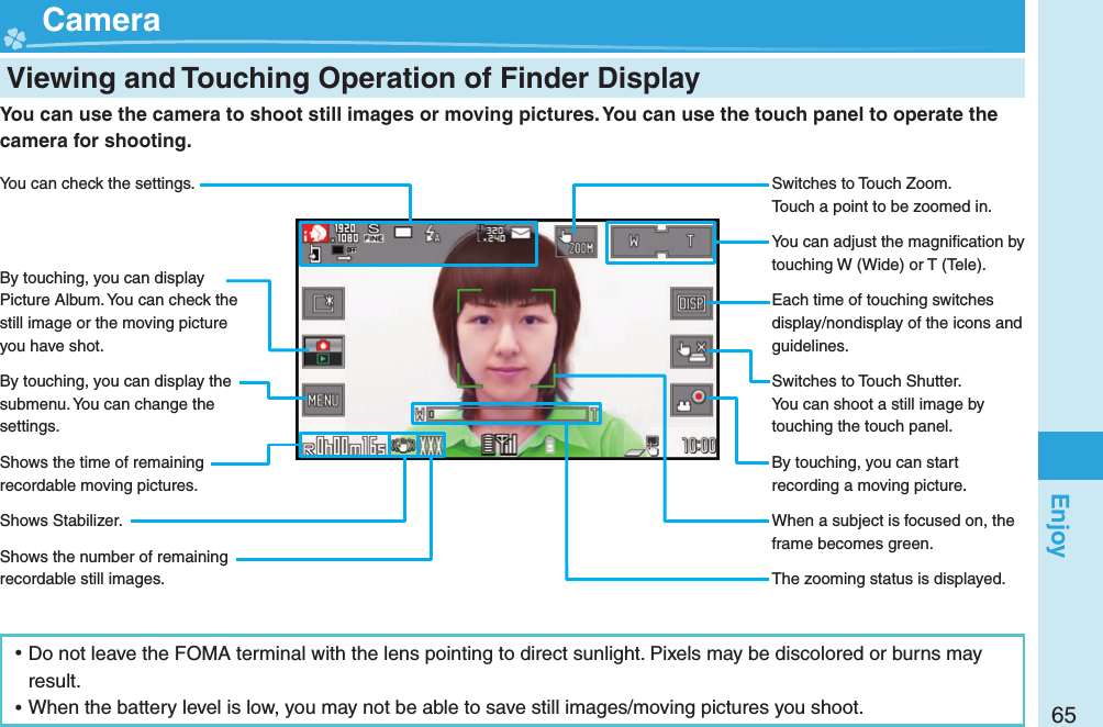 65Enjoy  Viewing and Touching Operation of Finder Display  Camera ⿠Do not leave the FOMA terminal with the lens pointing to direct sunlight. Pixels may be discolored or burns may result. ⿠When the battery level is low, you may not be able to save still images/moving pictures you shoot.You can use the camera to shoot still images or moving pictures. You can use the touch panel to operate the camera for shooting.You can check the settings.By touching, you can display Picture Album. You can check the still image or the moving picture you have shot.By touching, you can display the submenu. You can change the settings.Shows the time of remaining recordable moving pictures.Shows Stabilizer.Shows the number of remaining recordable still images.Switches to Touch Zoom.Touch a point to be zoomed in.You can adjust the magniﬁ cation by touching W (Wide) or T (Tele).Each time of touching switches display/nondisplay of the icons and guidelines.Switches to Touch Shutter.You can shoot a still image by touching the touch panel.By touching, you can start recording a moving picture.When a subject is focused on, the frame becomes green.The zooming status is displayed.