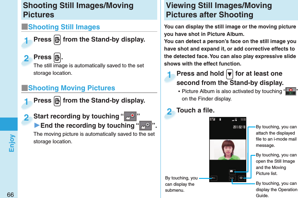 66EnjoyShooting Still Images/Moving Pictures■ Shooting Still ImagesPress v from the Stand-by display.Press 1Press v.The still image is automatically saved to the set storage location.Press The still image is automatically saved to the set 2■ Shooting Moving PicturesPress v from the Stand-by display.Press 1Start recording by touching “ ”▶End the recording by touching “ ”.The moving picture is automatically saved to the set storage location.Start recording by touching “2  Viewing Still Images/Moving Pictures after ShootingYou can display the still image or the moving picture you have shot in  Picture Album.You can detect a person’s face on the still image you have shot and expand it, or add corrective effects to the detected face. You can also play expressive slide shows with the effect function.Press and hold &gt; for at least one second from the Stand-by display. ⿠Picture Album is also activated by touching “ ” on the Finder display.Press and hold second from the Stand-by display.1Touch a ﬁ le.Touch a ﬁ le.2By touching, you can attach the displayed ﬁ le to an i-mode mail message.By touching, you can open the Still Image and the Moving Picture list.By touching, you can display the Operation Guide.By touching, you can display the submenu.