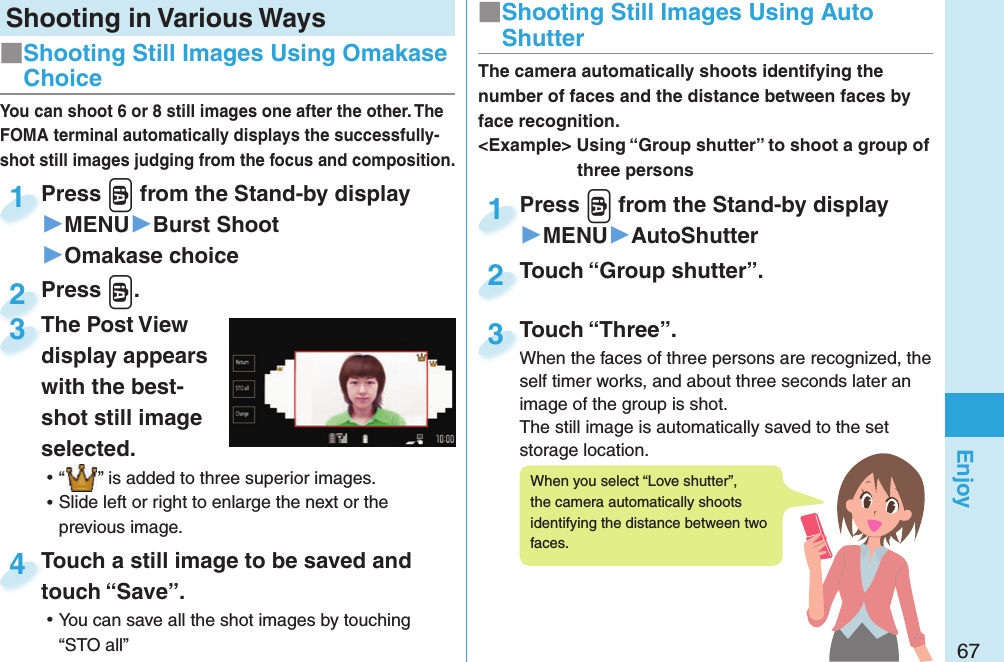 67EnjoyShooting in Various WaysPress v from the Stand-by display▶MENU▶Burst Shoot▶Omakase choicePress 1Press v.Press 2You can shoot 6 or 8 still images one after the other. The FOMA terminal automatically displays the successfully-shot still images judging from the focus and composition.Touch a still image to be saved and touch “Save”. ⿠You can save all the shot images by touching“STO all”Touch a still image to be saved and touch “Save”.4■ Shooting Still Images Using Omakase ChoicePress v from the Stand-by display▶MENU▶AutoShutterPress 1Touch “Group shutter”.Touch “Group shutter”.2The camera automatically shoots identifying the number of faces and the distance between faces by face recognition.&lt;Example&gt; Using “Group shutter” to shoot a group of three personsTouch “Three”.When the faces of three persons are recognized, the self timer works, and about three seconds later an image of the group is shot.The still image is automatically saved to the set storage location.Touch “Three”.When the faces of three persons are recognized, the 3■ Shooting Still Images Using Auto ShutterThe Post View display appears with the best-shot still image selected. ⿠“ ” is added to three superior images. ⿠Slide left or right to enlarge the next or the previous image.The Post View display appears 3When you select “Love shutter”, the camera automatically shoots identifying the distance between two faces.