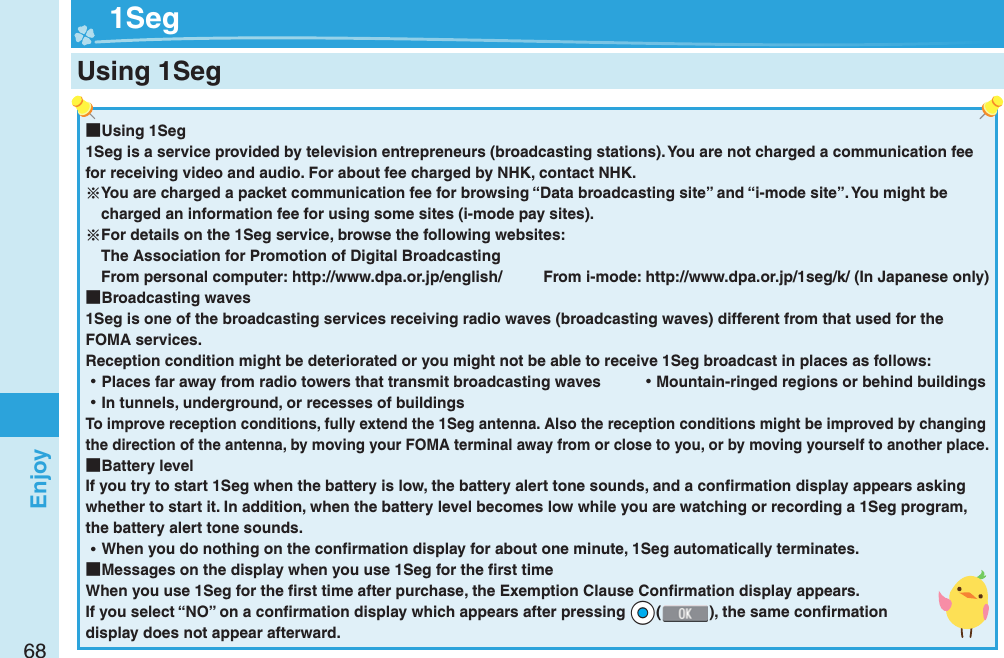 68Enjoy ■Using 1Seg1Seg is a service provided by television entrepreneurs (broadcasting stations). You are not charged a communication fee for receiving video and audio. For about fee charged by NHK, contact NHK.You are charged a packet communication fee for browsing “Data broadcasting site” and “i-mode site”. You might be charged an information fee for using some sites (i-mode pay sites).For details on the 1Seg service, browse the following websites: The Association for Promotion of Digital Broadcasting From personal computer: http://www.dpa.or.jp/english/  From i-mode: http://www.dpa.or.jp/1seg/k/ (In Japanese only) ■Broadcasting waves1Seg is one of the broadcasting services receiving radio waves (broadcasting waves) different from that used for the FOMA services. Reception condition might be deteriorated or you might not be able to receive 1Seg broadcast in places as follows: ⿠Places far away from radio towers that transmit broadcasting waves  ⿠Mountain-ringed regions or behind buildings ⿠In tunnels, underground, or recesses of buildingsTo improve reception conditions, fully extend the 1Seg antenna. Also the reception conditions might be improved by changing the direction of the antenna, by moving your FOMA terminal away from or close to you, or by moving yourself to another place. ■Battery levelIf you try to start 1Seg when the battery is low, the battery alert tone sounds, and a conﬁ rmation display appears asking whether to start it. In addition, when the battery level becomes low while you are watching or recording a 1Seg program, the battery alert tone sounds. ⿠When you do nothing on the conﬁ rmation display for about one minute, 1Seg automatically terminates. ■Messages on the display when you use 1Seg for the ﬁ rst timeWhen you use 1Seg for the ﬁ rst time after purchase, the Exemption Clause Conﬁ rmation display appears.If you select “NO” on a conﬁ rmation display which appears after pressing *Oo(), the same conﬁ rmation display does not appear afterward.  1SegUsing 1Seg