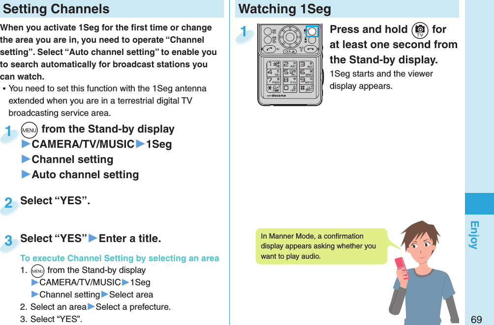 69EnjoyWatching 1Seg  Press and hold c for at least one second from the Stand-by display.1Seg starts and the viewer display appears.1 Setting ChannelsWhen you activate 1Seg for the ﬁ rst time or change the area you are in, you need to operate “Channel setting”. Select “Auto channel setting” to enable you to search automatically for broadcast stations you can watch. ⿠You need to set this function with the 1Seg antenna extended when you are in a terrestrial digital TV broadcasting service area. m from the Stand-by display▶CAMERA/TV/MUSIC▶1Seg▶Channel setting▶Auto channel settingm1Select “YES”.Select “YES”.2Select “YES”▶Enter a title.To execute Channel Setting by selecting an area1. m from the Stand-by display▶CAMERA/TV/MUSIC▶1Seg▶Channel setting▶Select area2. Select an area▶Select a prefecture.3. Select “YES”.Select “YES”To execute Channel Setting by selecting an area3In Manner Mode, a conﬁ rmation display appears asking whether you want to play audio.