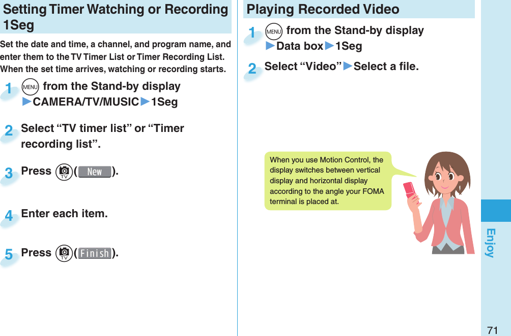 71EnjoySetting   Timer Watching or Recording 1SegSet the date and time, a channel, and program name, and enter them to the TV Timer List or Timer Recording List. When the set time arrives, watching or recording starts. m from the Stand-by display▶CAMERA/TV/MUSIC▶1Segm1Press c( ).Press 3Enter each item.Enter each item.4Press c( ).Press 5Select “TV timer list” or “Timer recording list”.Select “TV timer list” or “Timer recording list”.2Playing Recorded  Videom from the Stand-by display▶Data box▶1Segm1Select “Video”▶Select a ﬁ le.Select “Video”2When you use Motion Control, the display switches between vertical display and horizontal display according to the angle your FOMA terminal is placed at.