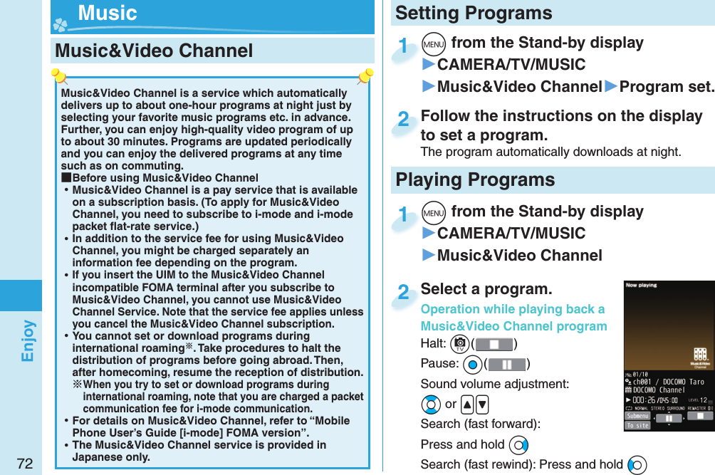 72EnjoyMusic&amp;Video Channel is a service which automatically delivers up to about one-hour programs at night just by selecting your favorite music programs etc. in advance. Further, you can enjoy high-quality video program of up to about 30 minutes. Programs are updated periodically and you can enjoy the delivered programs at any time such as on commuting. ■Before using Music&amp;Video Channel ⿠Music&amp;Video Channel is a pay service that is available on a subscription basis. (To apply for Music&amp;Video Channel, you need to subscribe to i-mode and i-mode packet ﬂ at-rate service.) ⿠In addition to the service fee for using Music&amp;Video Channel, you might be charged separately an information fee depending on the program. ⿠If you insert the UIM to the Music&amp;Video Channel incompatible FOMA terminal after you subscribe to Music&amp;Video Channel, you cannot use Music&amp;Video Channel Service. Note that the service fee applies unless you cancel the Music&amp;Video Channel subscription. ⿠You cannot set or download programs during international roaming. Take procedures to halt the distribution of programs before going abroad. Then, after homecoming, resume the reception of distribution.When you try to set or download programs during international roaming, note that you are charged a packet communication fee for i-mode communication. ⿠For details on Music&amp;Video Channel, refer to “Mobile Phone User’s Guide [i-mode] FOMA version”. ⿠The Music&amp;Video Channel service is provided in Japanese only. Music&amp;Video Channel m from the Stand-by display▶CAMERA/TV/MUSIC▶Music&amp;Video Channel▶Program set.m1Follow the instructions on the display to set a program.The program automatically downloads at night.Follow the instructions on the display to set a program.2Setting Programs Musicm from the Stand-by display▶CAMERA/TV/MUSIC▶Music&amp;Video Channelm1Select a program.Operation while playing back a Music&amp;Video Channel programHalt: c()Pause: Oo()Sound volume adjustment:Bo or &lt;&gt;Search (fast forward): Press and hold VoSearch (fast rewind): Press and hold CoSelect a program.Operation while playing back a 2Playing Programs