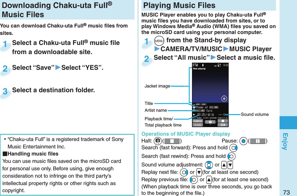 73EnjoyDownloading Chaku-uta Full® Music FilesYou can download Chaku-uta Full® music ﬁ les from sites.Select a Chaku-uta Full® music ﬁ le from a downloadable site.Select a Chaku-uta Fullfrom a downloadable site.1Select “Save”▶Select “YES”.Select “Save”2Select a destination folder.Select a destination folder.3 ⿠“Chaku-uta Full” is a registered trademark of Sony Music Entertainment Inc. Handling music ﬁ lesYou can use music ﬁ les saved on the microSD card for personal use only. Before using, give enough consideration not to infringe on the third party’s intellectual property rights or other rights such as copyright. Playing Music FilesMUSIC Player enables you to play Chaku-uta Full® music ﬁ les you have downloaded from sites, or to play Windows Media® Audio (WMA) ﬁ les you saved on the microSD card using your personal computer.  Operations of MUSIC Player displayHalt: c()  Pause: Oo( )Search (fast forward): Press and hold VoSearch (fast rewind): Press and hold CoSound volume adjustment: Bo or &lt;&gt;Replay next ﬁ le: Vo or &gt;(for at least one second)Replay previous ﬁ le: Co or &lt;(for at least one second)(When playback time is over three seconds, you go back to the beginning of the ﬁ le.)m from the Stand-by display▶CAMERA/TV/MUSIC▶MUSIC Playerm1Select “All music”▶Select a music ﬁ le.Select “All music”2Sound volumeJacket imageArtist nameTitlePlayback time/Total playback time