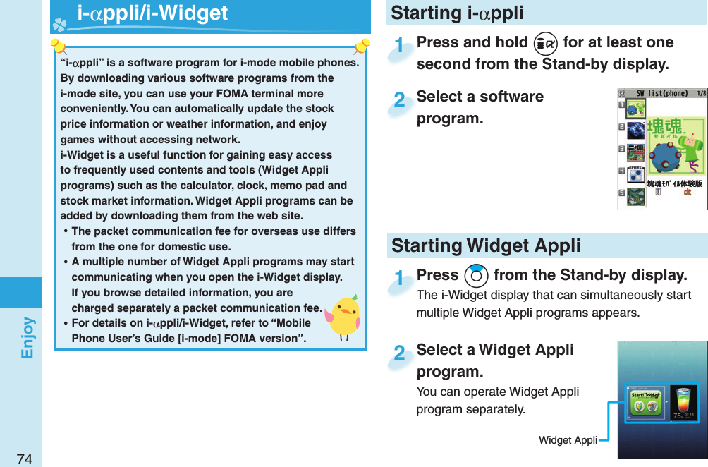 74EnjoyPress and hold i for at least one second from the Stand-by display.Press and hold second from the Stand-by display.1Select a software program.Select a software program.2Select a Widget Appli program.You can operate Widget Appli program separately.Select a Widget Appli program.2Press Zo from the Stand-by display.The i-Widget display that can simultaneously start multiple Widget Appli programs appears.Press The i-Widget display that can simultaneously start 1Starting i-αppli“i-αppli” is a software program for i-mode mobile phones. By downloading various software programs from the i-mode site, you can use your FOMA terminal more conveniently. You can automatically update the stock price information or weather information, and enjoy games without accessing network.i-Widget is a useful function for gaining easy access to frequently used contents and tools (Widget Appli programs) such as the calculator, clock, memo pad and stock market information. Widget Appli programs can be added by downloading them from the web site. ⿠The packet communication fee for overseas use differs from the one for domestic use. ⿠A multiple number of Widget Appli programs may start communicating when you open the i-Widget display. If you browse detailed information, you are charged separately a packet communication fee. ⿠For details on i-αppli/i-Widget, refer to “Mobile Phone User’s Guide [i-mode] FOMA version”.   i-αppli/ i-WidgetStarting Widget AppliWidget Appli