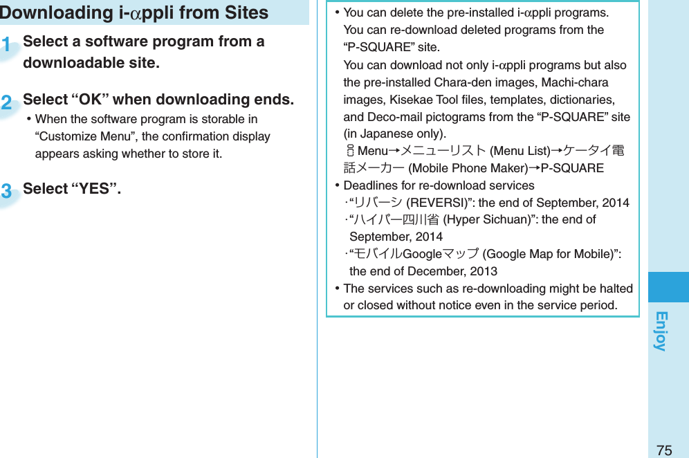 75Enjoy ⿠You can delete the pre-installed i-αppli programs. You can re-download deleted programs from the “P-SQUARE” site.You can download not only i-αppli programs but also the pre-installed Chara-den images, Machi-chara images, Kisekae Tool ﬁ les, templates, dictionaries, and Deco-mail pictograms from the “P-SQUARE” site (in Japanese only).iMenu→メニューリスト (Menu List)→ケータイ電話メーカー (Mobile Phone Maker)→P-SQUARE ⿠Deadlines for re-download services・“リバーシ (REVERSI)”: the end of September, 2014・“ハイパー四川省 (Hyper Sichuan)”: the end of September, 2014・“モバイルGoogleマップ (Google Map for Mobile)”: the end of December, 2013 ⿠The services such as re-downloading might be halted or closed without notice even in the service period.Downloading i-αppli from SitesSelect a software program from a downloadable site.Select a software program from a downloadable site.1Select “OK” when downloading ends. ⿠When the software program is storable in “Customize Menu”, the conﬁ rmation display appears asking whether to store it.Select “OK” when downloading ends.2Select “YES”.Select “YES”.3