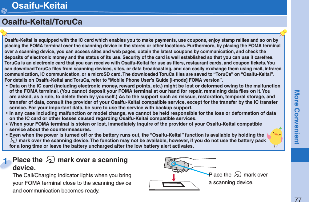 77More Convenient    Osaifu-Keitai/ ToruCaOsaifu-Keitai is equipped with the IC card which enables you to make payments, use coupons, enjoy stamp rallies and so on by placing the FOMA terminal over the scanning device in the stores or other locations. Furthermore, by placing the FOMA terminal over a scanning device, you can access sites and web pages, obtain the latest coupons by communication, and check the deposits of electronic money and the status of its use. Security of the card is well established so that you can use it carefree.ToruCa is an electronic card that you can receive with Osaifu-Keitai for use as ﬂ iers, restaurant cards, and coupon tickets. You can download ToruCa ﬁ les from scanning devices, sites, or data broadcasting, and can easily exchange them using mail, infrared communication, iC communication, or a microSD card. The downloaded ToruCa ﬁ les are saved to “ToruCa” on “Osaifu-Keitai”.For details on Osaifu-Keitai and ToruCa, refer to “Mobile Phone User’s Guide [i-mode] FOMA version”. ⿠Data on the IC card (including electronic money, reward points, etc.) might be lost or deformed owing to the malfunction of the FOMA terminal. (You cannot deposit your FOMA terminal at our hand for repair, remaining data ﬁ les on it. You are asked, as a rule, to delete them by yourself.) As to the support such as reissue, restoration, temporal storage, and transfer of data, consult the provider of your Osaifu-Keitai compatible service, except for the transfer by the iC transfer service. For your important data, be sure to use the service with backup support. ⿠In any case including malfunction or model change, we cannot be held responsible for the loss or deformation of data on the IC card or other losses caused regarding Osaifu-Keitai compatible services. ⿠When your FOMA terminal is stolen or lost, immediately inquire of the provider of your Osaifu-Keitai compatible service about the countermeasures. ⿠Even when the power is turned off or the battery runs out, the “Osaifu-Keitai” function is available by holding the f mark over the scanning device. The function may not be available, however, if you do not use the battery pack for a long time or leave the battery uncharged after the low battery alert activates.Place the  f mark over a scanning device.The Call/Charging indicator lights when you bring your FOMA terminal close to the scanning device and communication becomes ready.Place the device.1 Osaifu-Keitai Place the f mark over a scanning device.