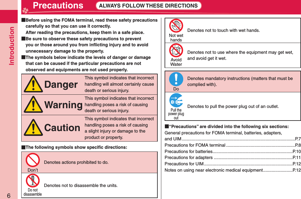 Introduction6 Precautions ALWAYS FOLLOW THESE DIRECTIONS  Before using the FOMA terminal, read these safety precautions carefully so that you can use it correctly.After reading the precautions, keep them in a safe place.  Be sure to observe these safety precautions to prevent you or those around you from inﬂ icting injury and to avoid unnecessary damage to the property.  The symbols below indicate the levels of danger or damage that can be caused if the particular precautions are not observed and equipments are not used properly.DangerThis symbol indicates that incorrect handling will almost certainly cause death or serious injury.WarningThis symbol indicates that incorrect handling poses a risk of causing death or serious injury.CautionThis symbol indicates that incorrect handling poses a risk of causing a slight injury or damage to the product or property. The following symbols show speciﬁ c directions:Don’tDenotes actions prohibited to do.Do notdisassembleDenotes not to disassemble the units.Not wethandsDenotes not to touch with wet hands.AvoidWaterDenotes not to use where the equipment may get wet, and avoid get it wet.DoDenotes mandatory instructions (matters that must be complied with).Pull thepower plugoutDenotes to pull the power plug out of an outlet. “Precautions” are divided into the following six sections:General precautions for FOMA terminal, batteries, adapters, and UIM ............................................................................................P.7Precautions for FOMA terminal ........................................................P.8Precautions for batteries .................................................................P.10Precautions for adapters ................................................................P.11Precautions for UIM ........................................................................P.12Notes on using near electronic medical equipment ........................P.12