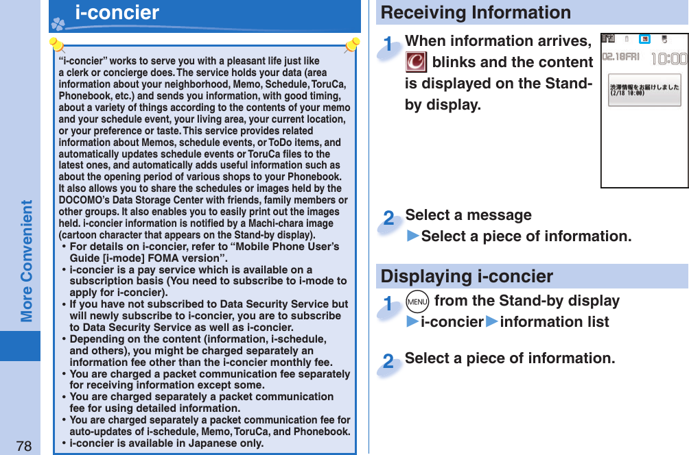 78More Convenient“i-concier” works to serve you with a pleasant life just like a clerk or concierge does. The service holds your data (area information about your neighborhood, Memo, Schedule, ToruCa, Phonebook, etc.) and sends you information, with good timing, about a variety of things according to the contents of your memo and your schedule event, your living area, your current location, or your preference or taste. This service provides related information about Memos, schedule events, or ToDo items, and automatically updates schedule events or ToruCa ﬁ les to the latest ones, and automatically adds useful information such as about the opening period of various shops to your Phonebook. It also allows you to share the schedules or images held by the DOCOMO’s Data Storage Center with friends, family members or other groups. It also enables you to easily print out the images held. i-concier information is notiﬁ ed by a Machi-chara image (cartoon character that appears on the Stand-by display). ⿠For details on i-concier, refer to “Mobile Phone User’s Guide [i-mode] FOMA version”. ⿠i-concier is a pay service which is available on a subscription basis (You need to subscribe to i-mode to apply for i-concier). ⿠If you have not subscribed to Data Security Service but will newly subscribe to i-concier, you are to subscribe to Data Security Service as well as i-concier. ⿠Depending on the content (information, i-schedule, and others), you might be charged separately an information fee other than the i-concier monthly fee. ⿠You are charged a packet communication fee separately for receiving information except some.  ⿠You are charged separately a packet communication fee for using detailed information. ⿠You are charged separately a packet communication fee for auto-updates of i-schedule, Memo, ToruCa, and Phonebook. ⿠i-concier is available in Japanese only.   i-concier Receiving InformationWhen information arrives,  blinks and the content is displayed on the Stand-by display.When information arrives, 1Select a message▶Select a piece of information.Select a message2Displaying i-concierSelect a piece of information.Select a piece of information.2m from the Stand-by display▶i-concier▶information listm1