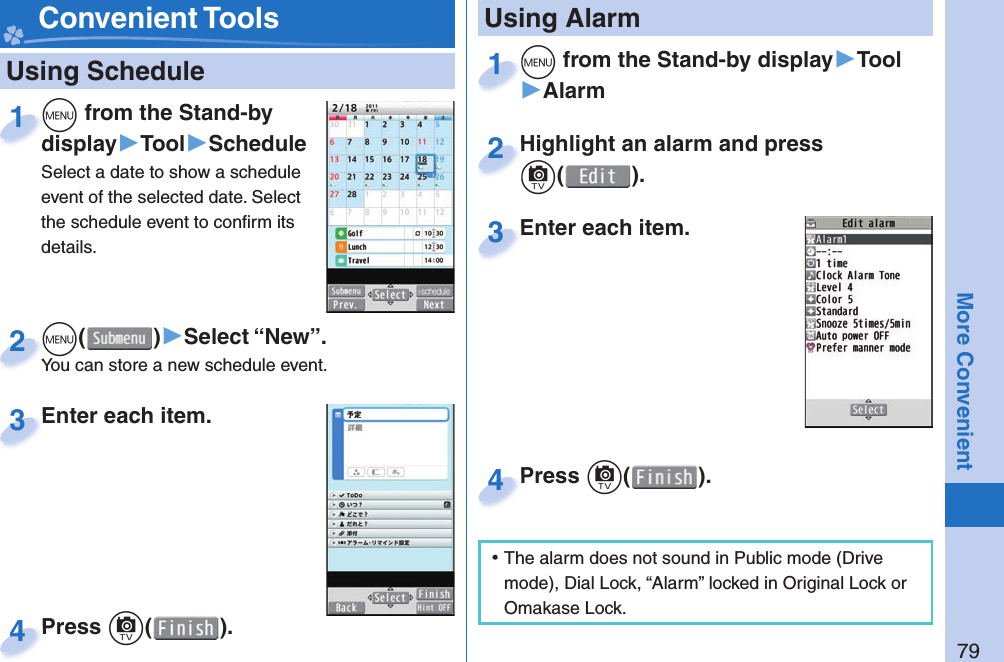 79More Convenient   Using Schedulem from the Stand-by display▶Tool▶ScheduleSelect a date to show a schedule event of the selected date. Select the schedule event to conﬁ rm its details.mdisplay1m()▶Select “New”.You can store a new schedule event.mYou can store a new schedule event.2Enter each item.Enter each item.3Press c( ).Press 4 Convenient Toolsm from the Stand-by display▶Tool▶Alarmm1Highlight an alarm and press c().Highlight an alarm and press c2Enter each item.Enter each item.3 Using AlarmPress c( ).Press 4 ⿠The alarm does not sound in Public mode (Drive mode), Dial Lock, “Alarm” locked in Original Lock or Omakase Lock.