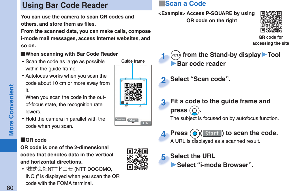 80More Convenient Using Bar Code ReaderYou can use the camera to scan QR codes and others, and store them as ﬁ les.From the scanned data, you can make calls, compose i-mode mail messages, access Internet websites, and so on. When scanning with Bar Code Reader ⿠Scan the code as large as possible within the guide frame. ⿠Autofocus works when you scan the code about 10 cm or more away from it.When you scan the code in the out-of-focus state, the recognition rate lowers. ⿠Hold the camera in parallel with the code when you scan.  QR codeQR code is one of the 2-dimensional codes that denotes data in the vertical and horizontal directions. ⿠“株式会社NTTドコモ (NTT DOCOMO, INC.)” is displayed when you scan the QR code with the FOMA terminal.Guide frame&lt;Example&gt; Access P-SQUARE by using QR code on the rightQR code for accessing the sitem from the Stand-by display▶Tool▶Bar code readerm1Select “Scan code”.Select “Scan code”.2Fit a code to the guide frame and press Xo.The subject is focused on by autofocus function.Fit a code to the guide frame and press 3Press Oo( ) to scan the code.A URL is displayed as a scanned result.Press A URL is displayed as a scanned result.4Select the URL▶Select “i-mode Browser”.Select the URL5■Scan a Code