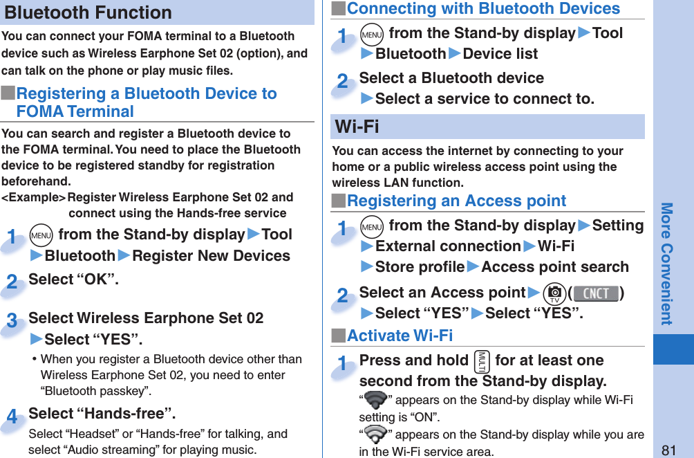 81More Convenient Bluetooth FunctionYou can connect your FOMA terminal to a Bluetooth device such as Wireless Earphone Set 02 (option), and can talk on the phone or play music ﬁ les. You can search and register a Bluetooth device to the FOMA terminal. You need to place the Bluetooth device to be registered standby for registration beforehand.&lt;Example&gt; Register Wireless Earphone Set 02 and connect using the Hands-free service■Registering a Bluetooth Device to FOMA Terminalm from the Stand-by display▶Tool▶Bluetooth▶Register New Devicesm1Select “OK”.Select “OK”.2Select Wireless Earphone Set 02▶Select “YES”. ⿠When you register a Bluetooth device other than Wireless Earphone Set 02, you need to enter “Bluetooth passkey”.Select Wireless Earphone Set 023Select “Hands-free”.Select “Headset” or “Hands-free” for talking, and select “Audio streaming” for playing music.Select “Hands-free”.Select “Headset” or “Hands-free” for talking, and 4■Connecting with Bluetooth Devicesm from the Stand-by display▶Tool▶Bluetooth▶Device listm1Select a Bluetooth device▶Select a service to connect to.Select a Bluetooth device2  Wi-Fi■Registering an Access pointm from the Stand-by display▶Setting▶External connection▶Wi-Fi▶Store proﬁ le▶Access point searchm1Select an Access point▶c()▶Select “YES”▶Select “YES”.Select an Access point2■Activate Wi-FiPress and hold x for at least one second from the Stand-by display.“ ” appears on the Stand-by display while Wi-Fi setting is “ON”.“” appears on the Stand-by display while you are in the Wi-Fi service area.Press and hold second from the Stand-by display.1You can access the internet by connecting to your home or a public wireless access point using the wireless LAN function.