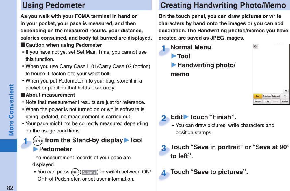 82More Convenient  Using PedometerAs you walk with your FOMA terminal in hand or in your pocket, your pace is measured, and then depending on the measured results, your distance, calories consumed, and body fat burned are displayed. Caution when using Pedometer ⿠If you have not yet set Set Main Time, you cannot use this function.  ⿠When you use Carry Case L 01/Carry Case 02 (option) to house it, fasten it to your waist belt.  ⿠When you put Pedometer into your bag, store it in a pocket or partition that holds it securely.  About measurement ⿠Note that measurement results are just for reference.  ⿠When the power is not turned on or while software is being updated, no measurement is carried out. ⿠Your pace might not be correctly measured depending on the usage conditions.m from the Stand-by display▶Tool▶PedometerThe measurement records of your pace are displayed.  ⿠You can press m() to switch between ON/OFF of Pedometer, or set user information.m1  Creating Handwriting Photo/MemoOn the touch panel, you can draw pictures or write characters by hand onto the images or you can add decoration. The Handwriting photos/memos you have created are saved as JPEG images.Normal Menu▶Tool▶Handwriting photo/memoNormal Menu1Edit▶Touch “Finish”. ⿠You can draw pictures, write characters and position stamps.Edit2Touch “Save in portrait” or “Save at 90° to left”.Touch “Save in portrait” or “Save at 90° to left”.3Touch “Save to pictures”.Touch “Save to pictures”.4