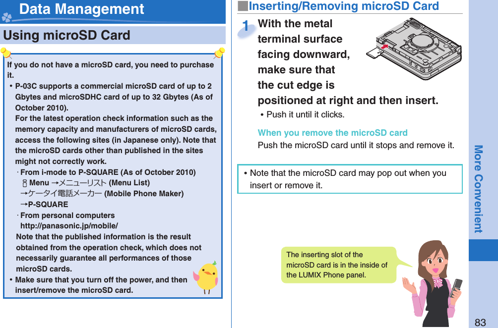 83More Convenient  Using microSD Card■ Inserting/Removing microSD CardWith the metal terminal surface facing downward, make sure that the cut edge is positioned at right and then insert. ⿠Push it until it clicks.When you remove the microSD cardPush the microSD card until it stops and remove it.With the metal terminal surface 1 Data ManagementIf you do not have a microSD card, you need to purchase it.  ⿠P-03C supports a commercial microSD card of up to 2 Gbytes and microSDHC card of up to 32 Gbytes (As of October 2010).For the latest operation check information such as the memory capacity and manufacturers of microSD cards, access the following sites (in Japanese only). Note that the microSD cards other than published in the sites might not correctly work. ・From i-mode to P-SQUARE (As of October 2010)iMenu →メニューリスト(Menu List) →ケータイ電話メーカー (Mobile Phone Maker) →P-SQUARE・From personal computershttp://panasonic.jp/mobile/Note that the published information is the result obtained from the operation check, which does not necessarily guarantee all performances of those microSD cards. ⿠Make sure that you turn off the power, and then insert/remove the microSD card.The inserting slot of the microSD card is in the inside of the LUMIX Phone panel. ⿠Note that the microSD card may pop out when you insert or remove it.