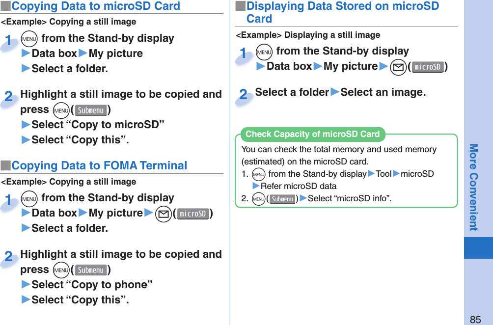 85More Convenient■ Copying Data to microSD Card&lt;Example&gt; Displaying a still image■Displaying Data Stored on microSD Cardm from the Stand-by display▶Data box▶My picture▶l()m1Select a folder▶Select an image.Select a folder2&lt;Example&gt; Copying a still imagem from the Stand-by display▶Data box▶My picture▶Select a folder.m1Highlight a still image to be copied and press m()▶Select “Copy to microSD”▶Select “Copy this”.Highlight a still image to be copied and press 2■ Copying Data to FOMA Terminal&lt;Example&gt; Copying a still imagem from the Stand-by display▶Data box▶My picture▶l()▶Select a folder.m1Highlight a still image to be copied and press m()▶Select “Copy to phone” ▶Select “Copy this”.Highlight a still image to be copied and press 2You can check the total memory and used memory (estimated) on the microSD card.1. m from the Stand-by display▶Tool▶microSD▶Refer microSD data2. m()▶Select “microSD info”.Check Capacity of microSD Card