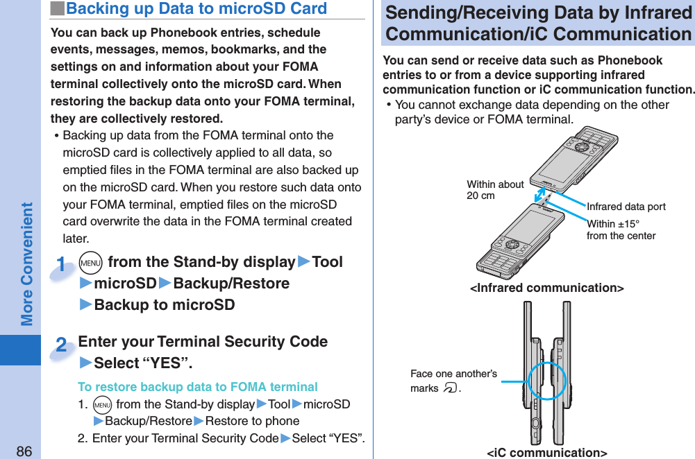 86More Convenient Sending/Receiving Data by  Infrared Communication/ iC CommunicationYou can send or receive data such as Phonebook entries to or from a device supporting infrared communication function or iC communication function.  ⿠You cannot exchange data depending on the other party’s device or FOMA terminal. Face one another’s marks f.&lt;iC communication&gt;Within about 20 cmWithin ±15° from the center&lt;Infrared communication&gt; Infrared data portYou can back up Phonebook entries, schedule events, messages, memos, bookmarks, and the settings on and information about your FOMA terminal collectively onto the microSD card. When restoring the backup data onto your FOMA terminal, they are collectively restored. ⿠Backing up data from the FOMA terminal onto the microSD card is collectively applied to all data, so emptied ﬁ les in the FOMA terminal are also backed up on the microSD card. When you restore such data onto your FOMA terminal, emptied ﬁ les on the microSD card overwrite the data in the FOMA terminal created later. m from the Stand-by display▶Tool▶microSD▶Backup/Restore▶Backup to microSDm1Enter your Terminal Security Code▶Select “YES”.To restore backup data to FOMA terminal1. m from the Stand-by display▶Tool▶microSD▶Backup/Restore▶Restore to phone2. Enter your Terminal Security Code▶Select “YES”.Enter your Terminal Security Code2■ Backing up Data to microSD Card