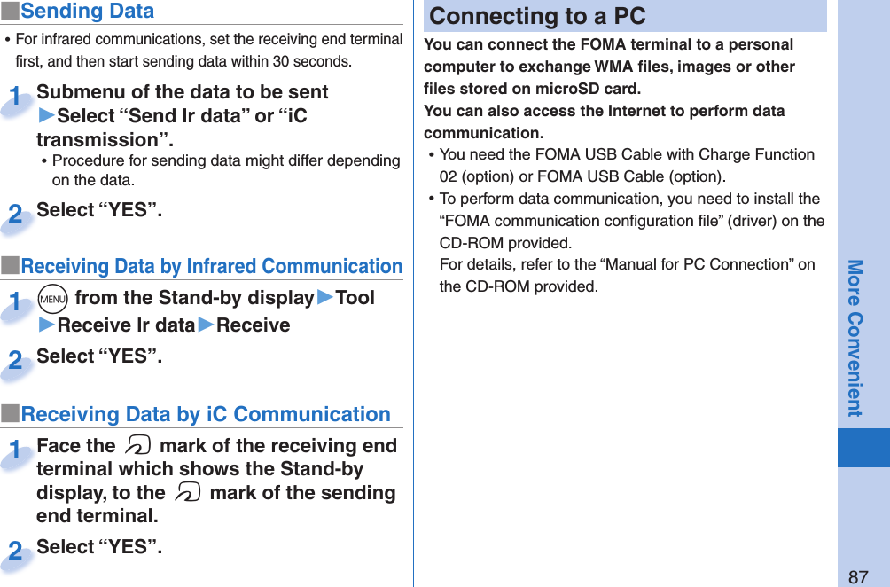 87More Convenient■Sending DataSubmenu of the data to be sent ▶Select “Send Ir data” or “iC transmission”. ⿠Procedure for sending data might differ depending on the data.Submenu of the data to be sent 1Select “YES”.Select “YES”.2■Receiving Data by Infrared Communicationm from the Stand-by display▶Tool▶Receive Ir data▶Receivem1Select “YES”.Select “YES”.2 ⿠For infrared communications, set the receiving end terminal ﬁ rst, and then start sending data within 30 seconds.■Receiving Data by iC CommunicationFace the f mark of the receiving end terminal which shows the Stand-by display, to the f mark of the sending end terminal.Face the terminal which shows the Stand-by 1Select “YES”.Select “YES”.2 Connecting to a PCYou can connect the FOMA terminal to a personal computer to exchange WMA ﬁ les, images or other ﬁ les stored on microSD card. You can also access the Internet to perform data communication. ⿠You need the FOMA USB Cable with Charge Function 02 (option) or FOMA USB Cable (option). ⿠To perform data communication, you need to install the “FOMA communication conﬁ guration ﬁ le” (driver) on the CD-ROM provided.For details, refer to the “Manual for PC Connection” on the CD-ROM provided.