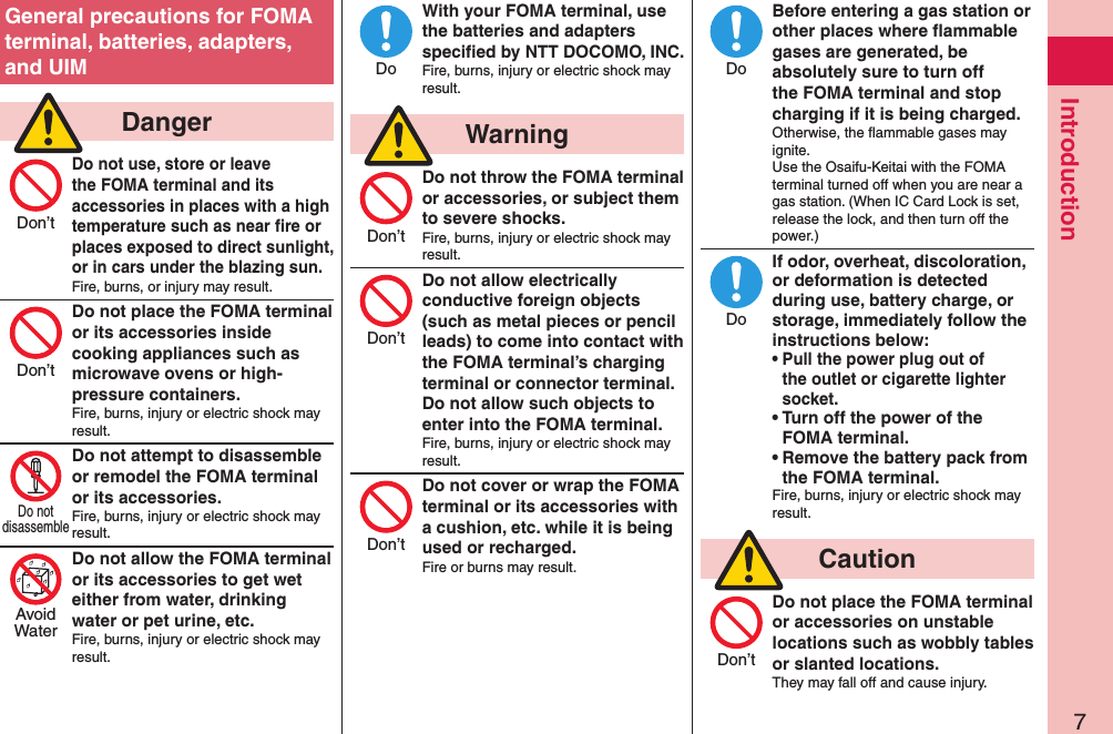 7IntroductionGeneral precautions for FOMA terminal, batteries, adapters, and UIM  DangerDo not use, store or leave the FOMA terminal and its accessories in places with a high temperature such as near ﬁre or places exposed to direct sunlight, or in cars under the blazing sun.Fire, burns, or injury may result.Do not place the FOMA terminal or its accessories inside cooking appliances such as microwave ovens or high-pressure containers.Fire, burns, injury or electric shock may result.Do not attempt to disassemble or remodel the FOMA terminal or its accessories.Fire, burns, injury or electric shock may result.Do not allow the FOMA terminal or its accessories to get wet either from water, drinking water or pet urine, etc.Fire, burns, injury or electric shock may result.With your FOMA terminal, use the batteries and adapters speciﬁed by NTT DOCOMO, INC.Fire, burns, injury or electric shock may result.  WarningDo not throw the FOMA terminal or accessories, or subject them to severe shocks.Fire, burns, injury or electric shock may result.Do not allow electrically conductive foreign objects (such as metal pieces or pencil leads) to come into contact with the FOMA terminal’s charging terminal or connector terminal. Do not allow such objects to enter into the FOMA terminal.Fire, burns, injury or electric shock may result.Do not cover or wrap the FOMA terminal or its accessories with a cushion, etc. while it is being used or recharged.Fire or burns may result.Before entering a gas station or other places where ﬂammable gases are generated, be absolutely sure to turn off the FOMA terminal and stop charging if it is being charged.Otherwise, the ﬂammable gases may ignite.  Use the Osaifu-Keitai with the FOMA terminal turned off when you are near a gas station. (When IC Card Lock is set, release the lock, and then turn off the power.)If odor, overheat, discoloration, or deformation is detected during use, battery charge, or storage, immediately follow the instructions below:• Pull the power plug out of the outlet or cigarette lighter socket.• Turn off the power of the FOMA terminal.• Remove the battery pack from the FOMA terminal.Fire, burns, injury or electric shock may result.  CautionDo not place the FOMA terminal or accessories on unstable locations such as wobbly tables or slanted locations.They may fall off and cause injury.Don’tDon’tDo notdisassembleAvoidWaterDoDon’tDon’tDon’tDoDoDon’t