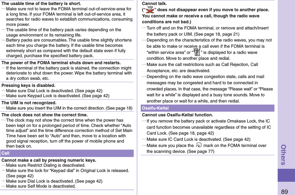 89OthersThe usable time of the battery is short. …Make sure not to leave the FOMA terminal out-of-service-area for a long time. If your FOMA terminal is left out-of-service area, it searches for radio waves to establish communications, consuming more power. …The usable time of the battery pack varies depending on the usage environment or its remaining life. …Battery packs are consumables. The usable time slightly shortens each time you charge the battery. If the usable time becomes extremely short as compared with the default state even if fully charged, purchase the speciﬁ ed battery pack.The power of the FOMA terminal shuts down and restarts. …If the terminal of the battery pack is stained, the connection might deteriorate to shut down the power. Wipe the battery terminal with a dry cotton swab, etc.Pressing keys is disabled. …Make sure Dial Lock is deactivated. (See page 42) …Make sure Keypad Lock is deactivated. (See page 42)The UIM is not recognized. …Make sure you insert the UIM in the correct direction. (See page 18)The clock does not show the correct time. …The clock may not show the correct time when the power has been kept on for a prolonged period of time. Check whether “Auto time adjust” and the time difference correction method of Set Main Time have been set to “Auto” and then, move to a location with good signal reception, turn off the power of mobile phone and then back on.CallCannot make a call by pressing numeric keys.  …Make sure Restrict Dialing is deactivated.  …Make sure the lock for “Keypad dial” in Original Lock is released. (See page 42) …Make sure Dial Lock is deactivated. (See page 42) …Make sure Self Mode is deactivated.Cannot talk.(“ ” does not disappear even if you move to another place.You cannot make or receive a call, though the radio wave conditions are not bad.) …Turn off and on the FOMA terminal, or remove and attach/insert the battery pack or UIM. (See page 18, page 21) …Depending on the characteristics of the radio waves, you may not be able to make or receive a call even if the FOMA terminal is “within service area” or “ ” is displayed for a radio wave condition. Move to another place and redial. …Make sure the call restrictions such as Call Rejection, Call Acceptance, etc. are deactivated. …Depending on the radio wave congestion state, calls and mail messages may be congested and hard to be connected in crowded places. In that case, the message “Please wait” or “Please wait for a while” is displayed and a busy tone sounds. Move to another place or wait for a while, and then redial.Osaifu-KeitaiCannot use Osaifu-Keitai function. …If you remove the battery pack or activate Omakase Lock, the IC card function becomes unavailable regardless of the setting of IC Card Lock. (See page 18, page 42) …Make sure IC Card Lock is deactivated. (See page 42) …Make sure you place the f mark on the FOMA terminal over the scanning device. (See page 77)