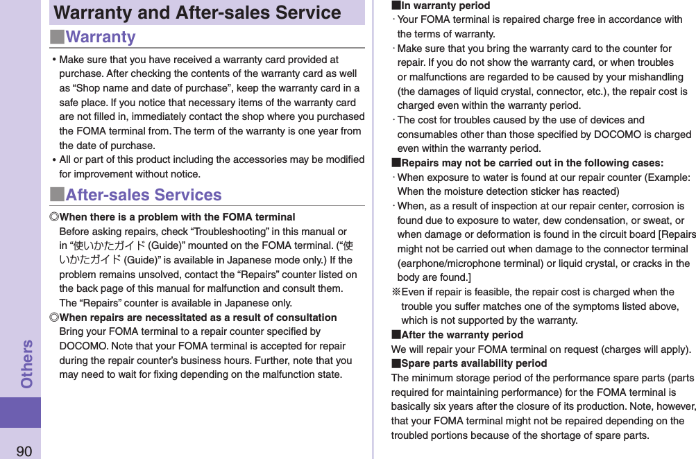 90OthersWarranty and After-sales Service■Warranty ⿠Make sure that you have received a warranty card provided at purchase. After checking the contents of the warranty card as well as “Shop name and date of purchase”, keep the warranty card in a safe place. If you notice that necessary items of the warranty card are not ﬁlled in, immediately contact the shop where you purchased the FOMA terminal from. The term of the warranty is one year from the date of purchase. ⿠All or part of this product including the accessories may be modiﬁed for improvement without notice.■After-sales ServicesWhen there is a problem with the FOMA terminalBefore asking repairs, check “Troubleshooting” in this manual or in “使いかたガイド (Guide)” mounted on the FOMA terminal. (“使いかたガイド (Guide)” is available in Japanese mode only.) If the problem remains unsolved, contact the “Repairs” counter listed on the back page of this manual for malfunction and consult them. The “Repairs” counter is available in Japanese only.When repairs are necessitated as a result of consultationBring your FOMA terminal to a repair counter speciﬁed by DOCOMO. Note that your FOMA terminal is accepted for repair during the repair counter’s business hours. Further, note that you may need to wait for ﬁxing depending on the malfunction state. In warranty period・ Your FOMA terminal is repaired charge free in accordance with the terms of warranty.・ Make sure that you bring the warranty card to the counter for repair. If you do not show the warranty card, or when troubles or malfunctions are regarded to be caused by your mishandling (the damages of liquid crystal, connector, etc.), the repair cost is charged even within the warranty period.・ The cost for troubles caused by the use of devices and consumables other than those speciﬁed by DOCOMO is charged even within the warranty period. Repairs may not be carried out in the following cases:・ When exposure to water is found at our repair counter (Example: When the moisture detection sticker has reacted)・ When, as a result of inspection at our repair center, corrosion is found due to exposure to water, dew condensation, or sweat, or when damage or deformation is found in the circuit board [Repairs might not be carried out when damage to the connector terminal (earphone/microphone terminal) or liquid crystal, or cracks in the body are found.]※Even if repair is feasible, the repair cost is charged when the trouble you suffer matches one of the symptoms listed above, which is not supported by the warranty. After the warranty periodWe will repair your FOMA terminal on request (charges will apply). Spare parts availability periodThe minimum storage period of the performance spare parts (parts required for maintaining performance) for the FOMA terminal is basically six years after the closure of its production. Note, however, that your FOMA terminal might not be repaired depending on the troubled portions because of the shortage of spare parts. 