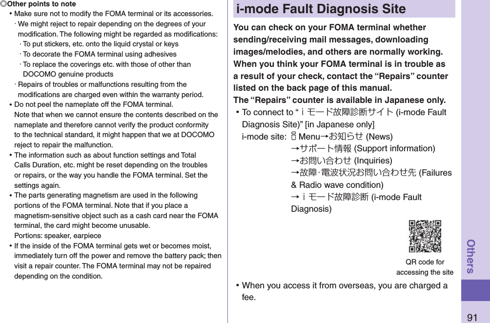 91Othersi-mode Fault Diagnosis SiteYou can check on your FOMA terminal whether sending/receiving mail messages, downloading images/melodies, and others are normally working. When you think your FOMA terminal is in trouble as a result of your check, contact the “Repairs” counter listed on the back page of this manual. The “Repairs” counter is available in Japanese only. ⿠To connect to “ｉモード故障診断サイト (i-mode Fault Diagnosis Site)” [in Japanese only]i-mode site: iMenu→お知らせ (News)→サポート情報 (Support information)→お問い合わせ (Inquiries)→故障・電波状況お問い合わせ先 (Failures &amp; Radio wave condition) →ｉモード故障診断 (i-mode Fault Diagnosis) ⿠When you access it from overseas, you are charged a fee.QR code for  accessing the siteOther points to note ⿠Make sure not to modify the FOMA terminal or its accessories.・ We might reject to repair depending on the degrees of your modiﬁcation. The following might be regarded as modiﬁcations:・ To put stickers, etc. onto the liquid crystal or keys・ To decorate the FOMA terminal using adhesives・ To replace the coverings etc. with those of other than DOCOMO genuine products・ Repairs of troubles or malfunctions resulting from the modiﬁcations are charged even within the warranty period. ⿠Do not peel the nameplate off the FOMA terminal. Note that when we cannot ensure the contents described on the nameplate and therefore cannot verify the product conformity to the technical standard, it might happen that we at DOCOMO reject to repair the malfunction. ⿠The information such as about function settings and Total Calls Duration, etc. might be reset depending on the troubles or repairs, or the way you handle the FOMA terminal. Set the settings again. ⿠The parts generating magnetism are used in the following portions of the FOMA terminal. Note that if you place a magnetism-sensitive object such as a cash card near the FOMA terminal, the card might become unusable. Portions: speaker, earpiece ⿠If the inside of the FOMA terminal gets wet or becomes moist, immediately turn off the power and remove the battery pack; then visit a repair counter. The FOMA terminal may not be repaired depending on the condition.