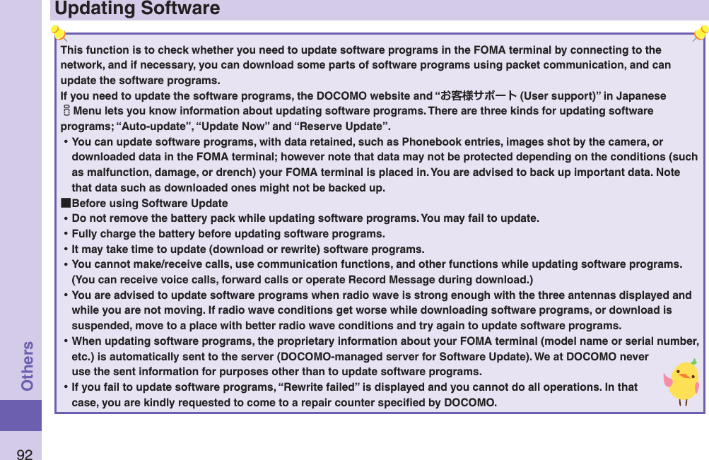 92OthersUpdating SoftwareThis function is to check whether you need to update software programs in the FOMA terminal by connecting to the network, and if necessary, you can download some parts of software programs using packet communication, and can update the software programs. If you need to update the software programs, the DOCOMO website and “ (User support)” in Japanese iMenu lets you know information about updating software programs. There are three kinds for updating software programs; “Auto-update”, “Update Now” and “Reserve Update”.  ⿠You can update software programs, with data retained, such as Phonebook entries, images shot by the camera, or downloaded data in the FOMA terminal; however note that data may not be protected depending on the conditions (such as malfunction, damage, or drench) your FOMA terminal is placed in. You are advised to back up important data. Note that data such as downloaded ones might not be backed up. ■Before using Software Update ⿠Do not remove the battery pack while updating software programs. You may fail to update. ⿠Fully charge the battery before updating software programs. ⿠It may take time to update (download or rewrite) software programs. ⿠You cannot make/receive calls, use communication functions, and other functions while updating software programs. (You can receive voice calls, forward calls or operate Record Message during download.) ⿠You are advised to update software programs when radio wave is strong enough with the three antennas displayed and while you are not moving. If radio wave conditions get worse while downloading software programs, or download is suspended, move to a place with better radio wave conditions and try again to update software programs. ⿠When updating software programs, the proprietary information about your FOMA terminal (model name or serial number, etc.) is automatically sent to the server (DOCOMO-managed server for Software Update). We at DOCOMO never use the sent information for purposes other than to update software programs. ⿠If you fail to update software programs, “Rewrite failed” is displayed and you cannot do all operations. In that case, you are kindly requested to come to a repair counter speciﬁed by DOCOMO.