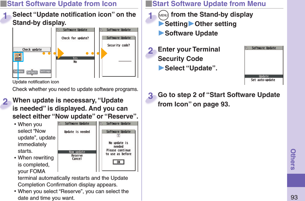 93Others■ Start Software Update from Icon When update is necessary, “Update is needed” is displayed. And you can select either “Now update” or “Reserve”. ⿠When you select “Now update”, update immediately starts. ⿠When rewriting is completed, your FOMA terminal automatically restarts and the Update Completion Conﬁ rmation display appears. ⿠When you select “Reserve”, you can select the date and time you want. When update is necessary, “Update is needed” is displayed. And you can  2■Start Software Update from Menum from the Stand-by display▶Setting▶Other setting▶Software Updatem1Enter your Terminal Security Code▶Select “Update”.Enter your Terminal Security Code2Select “Update notiﬁ cation icon” on the Stand-by display.Check whether you need to update software programs.Select “Update notiﬁ cation icon” on the Stand-by display.1Update notiﬁ cation iconGo to step 2 of “Start Software Update from Icon” on page 93.Go to step 2 of “Start Software Update from Icon” on page 93.3