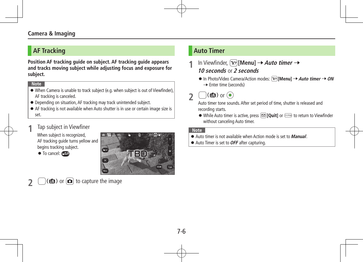 7-6Camera &amp; ImagingAF TrackingPosition AF tracking guide on subject. AF tracking guide appears and tracks moving subject while adjusting focus and exposure for subject.Note ⿟When Camera is unable to track subject (e.g. when subject is out of Viewfinder), AF tracking is canceled. ⿟Depending on situation, AF tracking may track unintended subject. ⿟AF tracking is not available when Auto shutter is in use or certain image size is set.1  Tap subject in ViewfinerWhen subject is recognized, AF tracking guide turns yellow and begins tracking subject. ⿟To cancel: CLR2 8 or F to capture the imageAuto Timer1  In Viewfinder, S[Menu] 7 Auto timer 7 10 seconds or 2 seconds ⿟In Photo/Video Camera/Action modes: S[Menu] 7 Auto timer 7 ON 7 Enter time (seconds)2 8 or *zAuto timer tone sounds. After set period of time, shutter is released and recording starts. ⿟While Auto timer is active, press A[Quit] or K to return to Viewfinder without canceling Auto timer.Note ⿟Auto timer is not available when Action mode is set to Manual. ⿟Auto Timer is set to OFF after capturing.