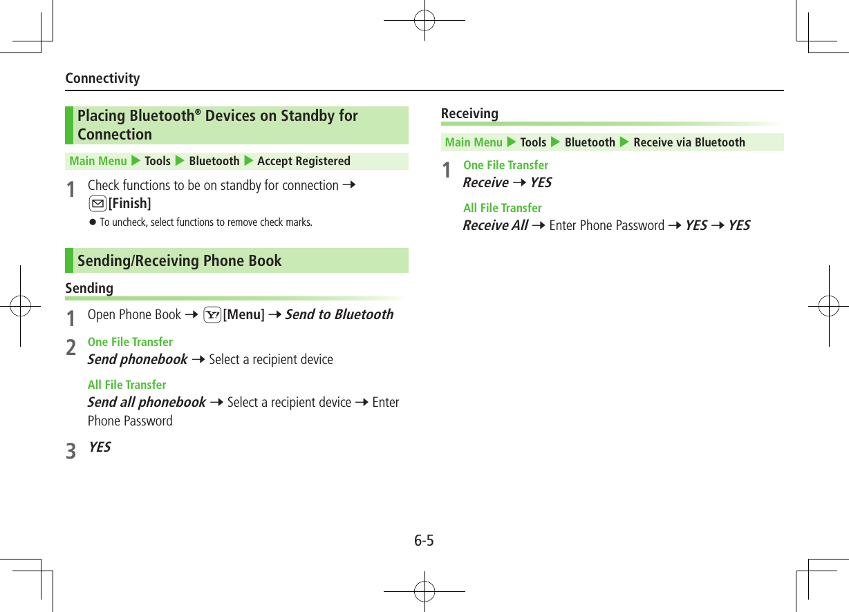 6-5ConnectivityPlacing Bluetooth® Devices on Standby for ConnectionMain Menu 4 Tools 4 Bluetooth 4 Accept Registered1  Check functions to be on standby for connection 7 A[Finish] ⿟To uncheck, select functions to remove check marks.Sending/Receiving Phone BookSending1  Open Phone Book 7 S[Menu] 7 Send to Bluetooth2  One File TransferSend phonebook 7 Select a recipient device  All File TransferSend all phonebook 7 Select a recipient device 7 Enter Phone Password3 YESReceivingMain Menu 4 Tools 4 Bluetooth 4 Receive via Bluetooth1  One File TransferReceive 7 YES  All File TransferReceive All 7 Enter Phone Password 7 YES 7 YES