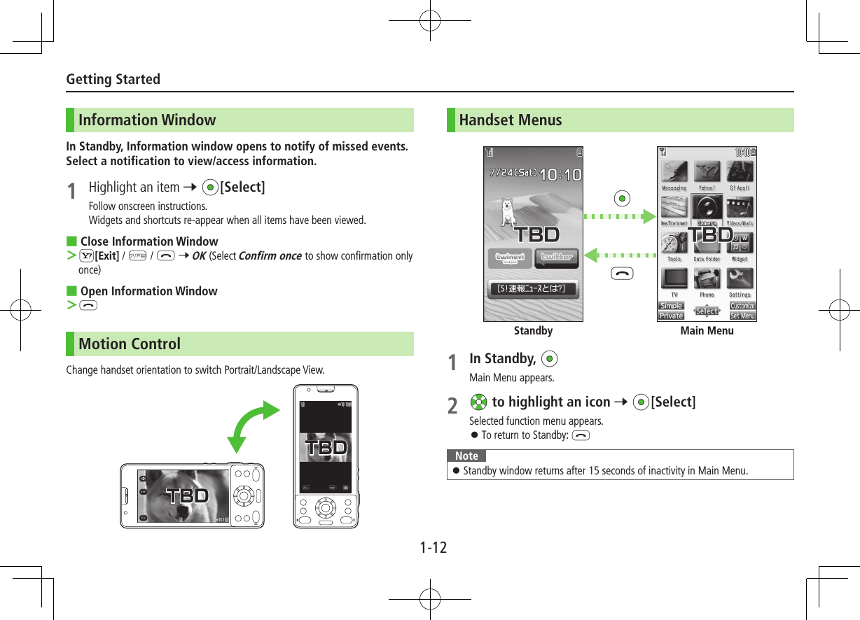 1-12Getting StartedInformation WindowIn Standby, Information window opens to notify of missed events. Select a notification to view/access information.1  Highlight an item 7 *z[Select]Follow onscreen instructions. Widgets and shortcuts re-appear when all items have been viewed. ■Close Information Window S[Exit] / K / L 7 OK (Select Confirm once to show confirmation only once) ■Open Information Window  LMotion ControlChange handset orientation to switch Portrait/Landscape View.TBDTBDTBDTBDHandset Menus1 In Standby, *zMain Menu appears.2 Xz to highlight an icon 7 *z[Select]Selected function menu appears. ⿟To return to Standby: LNote ⿟Standby window returns after 15 seconds of inactivity in Main Menu.Main MenuStandbyL*z