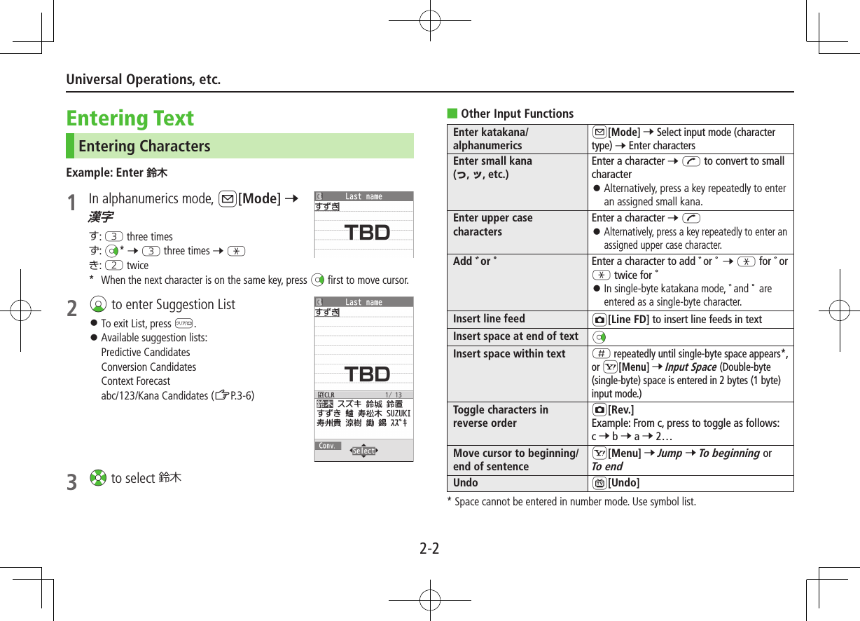 2-2Universal Operations, etc.Entering TextEntering CharactersExample: Enter 1  In alphanumerics mode, A[Mode] 7 す: E three timesず: Nz* 7 E three times 7 Gき: W twice*  When the next character is on the same key, press Nz first to move cursor.2 Cz to enter Suggestion List ⿟To exit List, press K. ⿟Available suggestion lists:  Predictive Candidates  Conversion Candidates  Context Forecast  abc/123/Kana Candidates (ZP.3-6)3 Xz to select 鈴木 ■Other Input FunctionsEnter katakana/alphanumericsA[Mode] 7 Select input mode (character type) 7 Enter charactersEnter small kana  (, , etc.)Enter a character 7 J to convert to small character ⿟Alternatively, press a key repeatedly to enter an assigned small kana.Enter upper case charactersEnter a character 7 J ⿟ Alternatively, press a key repeatedly to enter an assigned upper case character.Add or Enter a character to add ゛or ゜ 7 G for ゛or G twice for ゜ ⿟ In single-byte katakana mode, ゛and ゜ are entered as a single-byte character.Insert line feed F[Line FD] to insert line feeds in textInsert space at end of text NzInsert space within text H repeatedly until single-byte space appears*, or S[Menu] 7 Input Space (Double-byte (single-byte) space is entered in 2 bytes (1 byte) input mode.)Toggle characters in reverse orderF[Rev.]Example: From c, press to toggle as follows:  c 7 b 7 a 7 2…Move cursor to beginning/end of sentenceS[Menu] 7 Jump 7 To beginning or To endUndo 1[Undo]*  Space cannot be entered in number mode. Use symbol list.