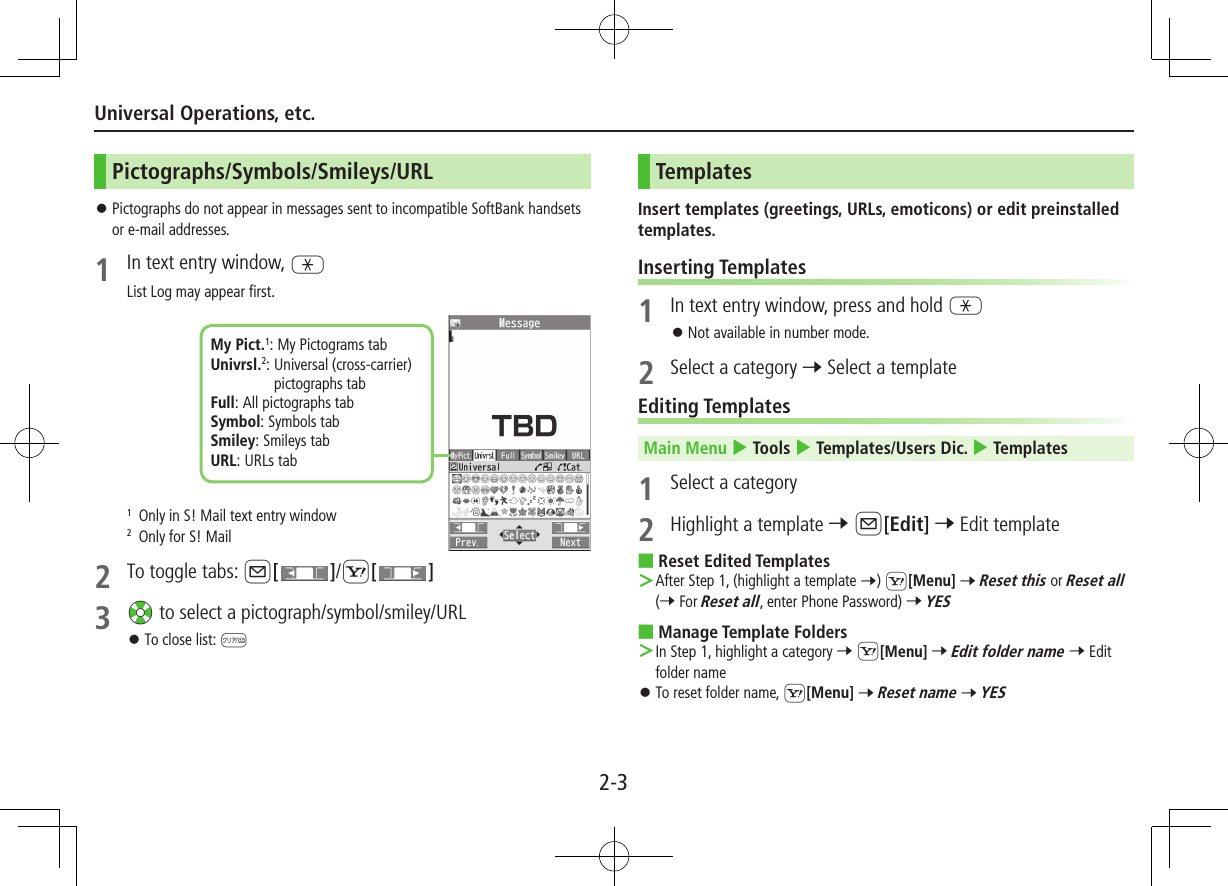 2-3Universal Operations, etc.Pictographs/Symbols/Smileys/URL ⿟Pictographs do not appear in messages sent to incompatible SoftBank handsets or e-mail addresses.1 In text entry window, GList Log may appear first.1  Only in S! Mail text entry window2  Only for S! Mail2  To toggle tabs: A[]/S[ ]3 Xz to select a pictograph/symbol/smiley/URL ⿟To close list: KMy Pict.1: My Pictograms tabUnivrsl.2:  Universal (cross-carrier) pictographs tabFull: All pictographs tabSymbol: Symbols tabSmiley: Smileys tabURL: URLs tabTemplatesInsert templates (greetings, URLs, emoticons) or edit preinstalled templates.Inserting Templates1  In text entry window, press and hold G ⿟Not available in number mode.2  Select a category 7 Select a templateEditing TemplatesMain Menu 4 Tools 4 Templates/Users Dic. 4 Templates1  Select a category2  Highlight a template 7 A[Edit] 7 Edit template ■Reset Edited Templates After Step 1, (highlight a template 7) S[Menu] 7 Reset this or Reset all (7 For Reset all, enter Phone Password) 7 YES ■Manage Template Folders In Step 1, highlight a category 7 S[Menu] 7 Edit folder name 7 Edit folder name ⿟To reset folder name, S[Menu] 7 Reset name 7 YES