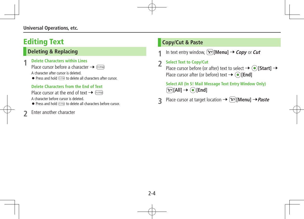 2-4Universal Operations, etc.Editing TextDeleting &amp; Replacing1  Delete Characters within LinesPlace cursor before a character 7 KA character after cursor is deleted. ⿟Press and hold K to delete all characters after cursor.  Delete Characters from the End of TextPlace cursor at the end of text 7 KA character before cursor is deleted. ⿟Press and hold K to delete all characters before cursor.2  Enter another characterCopy/Cut &amp; Paste1  In text entry window, S[Menu] 7 Copy or Cut2  Select Text to Copy/CutPlace cursor before (or after) text to select 7 *z[Start] 7 Place cursor after (or before) text 7 *z[End]  Select All (In S! Mail Message Text Entry Window Only)S[All] 7 *z[End]3  Place cursor at target location 7 S[Menu] 7Paste