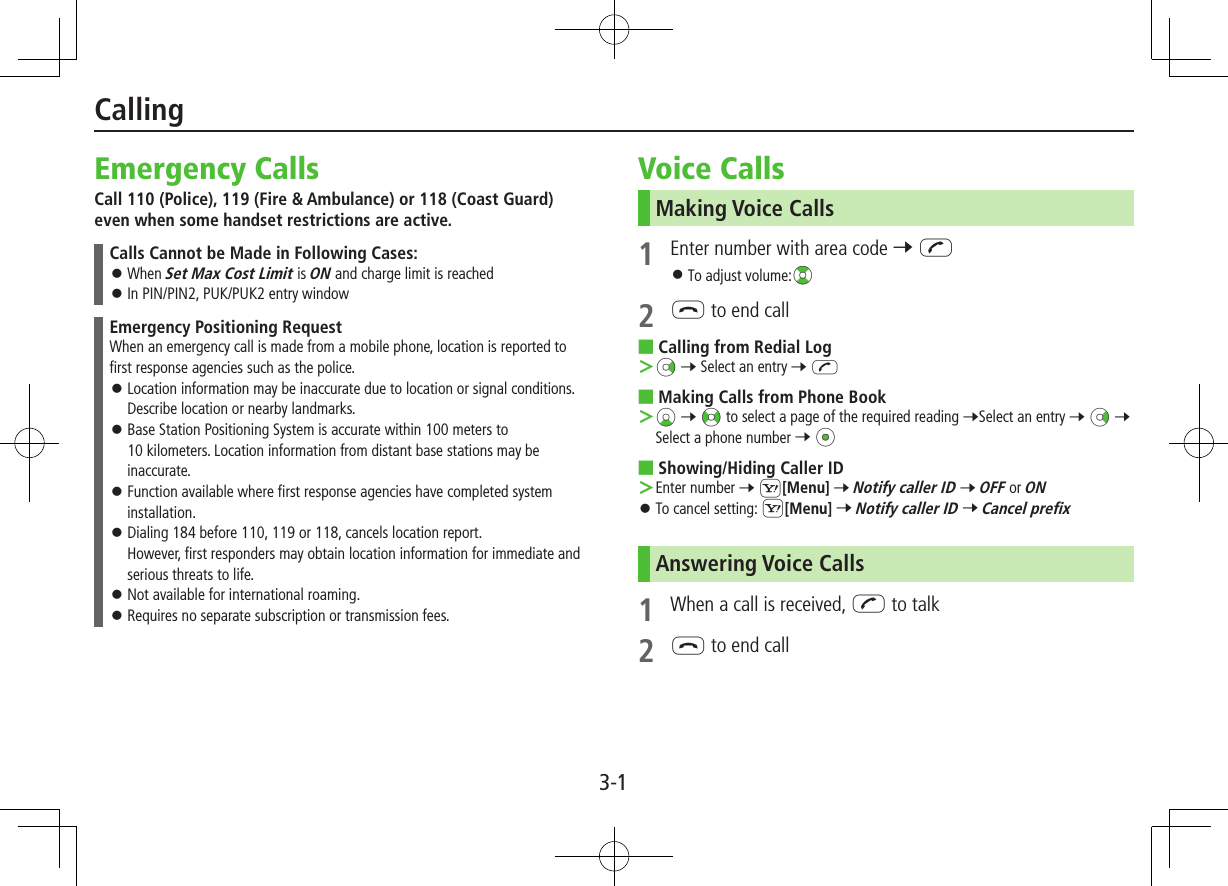 3-1Emergency CallsCall 110 (Police), 119 (Fire &amp; Ambulance) or 118 (Coast Guard) even when some handset restrictions are active.Calls Cannot be Made in Following Cases: ⿟When Set Max Cost Limit is ON and charge limit is reached ⿟In PIN/PIN2, PUK/PUK2 entry windowEmergency Positioning RequestWhen an emergency call is made from a mobile phone, location is reported to first response agencies such as the police. ⿟Location information may be inaccurate due to location or signal conditions. Describe location or nearby landmarks. ⿟Base Station Positioning System is accurate within 100 meters to 10 kilometers. Location information from distant base stations may be inaccurate. ⿟Function available where first response agencies have completed system installation. ⿟Dialing 184 before 110, 119 or 118, cancels location report. However, first responders may obtain location information for immediate and serious threats to life. ⿟Not available for international roaming. ⿟Requires no separate subscription or transmission fees.Voice CallsMaking Voice Calls1  Enter number with area code 7 J ⿟To adjust volume:?z2 L to end call ■Calling from Redial Log Nz 7 Select an entry 7 J ■Making Calls from Phone Book Cz 7 &lt;z to select a page of the required reading 7Select an entry 7 Nz 7 Select a phone number 7 *z ■Showing/Hiding Caller ID Enter number 7 S[Menu] 7 Notify caller ID 7 OFF or ON ⿟To cancel setting: S[Menu] 7 Notify caller ID 7 Cancel prefixAnswering Voice Calls1  When a call is received, J to talk2 L to end callCalling