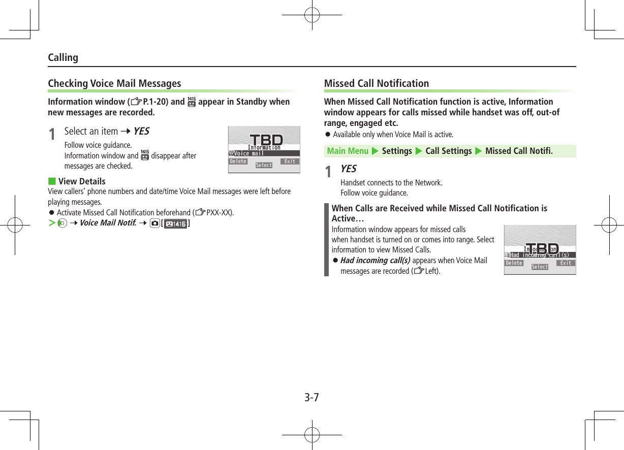 3-7CallingChecking Voice Mail MessagesInformation window (ZP.1-20) and   appear in Standby when new messages are recorded.1  Select an item 7 YESFollow voice guidance.Information window and   disappear after messages are checked. ■View DetailsView callers’ phone numbers and date/time Voice Mail messages were left before playing messages. ⿟ Activate Missed Call Notification beforehand (ZPXX-XX). Vz 7 Voice Mail Notif. 7 F[]Missed Call NotificationWhen Missed Call Notification function is active, Information window appears for calls missed while handset was off, out-of range, engaged etc. ⿟Available only when Voice Mail is active.Main Menu 4 Settings 4 Call Settings 4 Missed Call Notifi.1 YESHandset connects to the Network.Follow voice guidance.When Calls are Received while Missed Call Notification is Active…Information window appears for missed calls when handset is turned on or comes into range. Select information to view Missed Calls. ⿟Had incoming call(s) appears when Voice Mail messages are recorded (ZLeft).