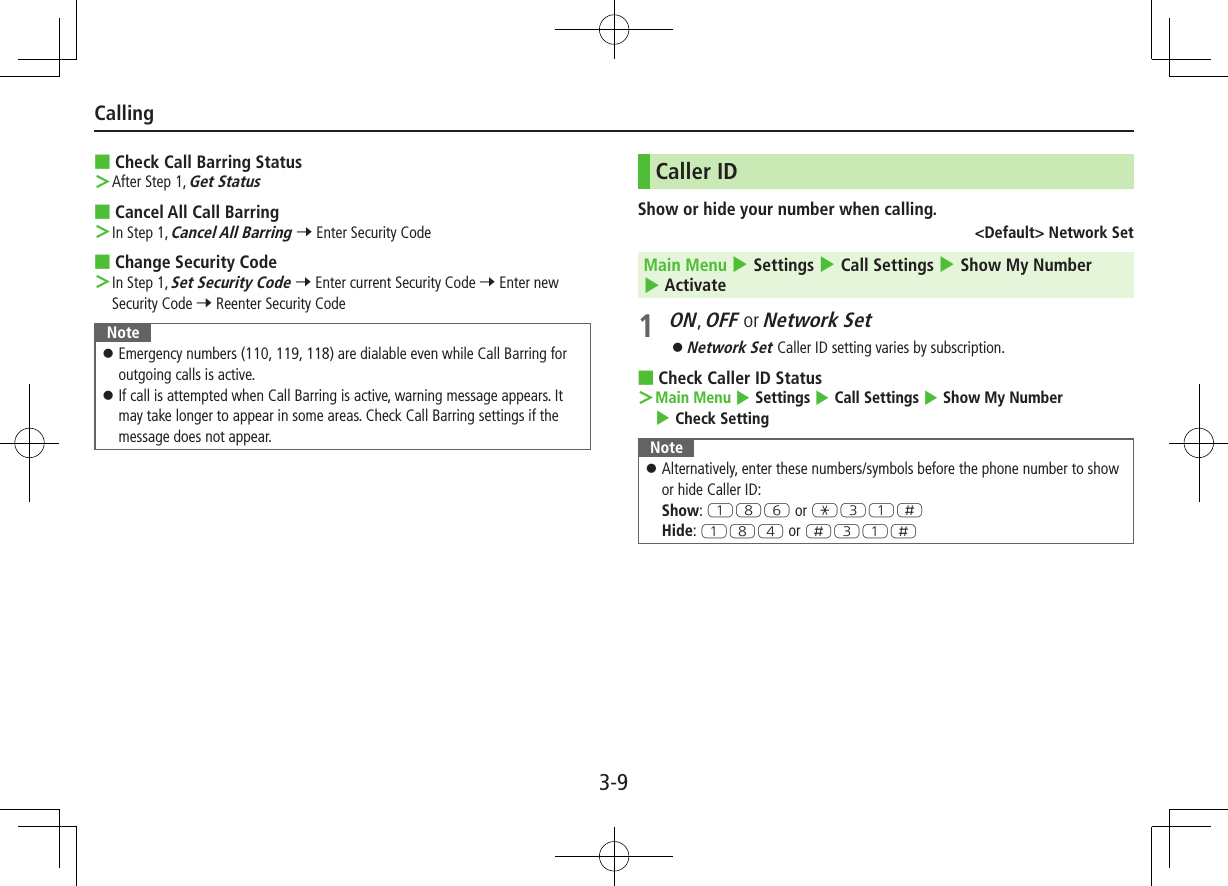 3-9Calling ■Check Call Barring Status After Step 1, Get Status ■Cancel All Call Barring In Step 1, Cancel All Barring 7 Enter Security Code ■Change Security Code In Step 1, Set Security Code 7 Enter current Security Code 7 Enter new Security Code 7 Reenter Security CodeNote ⿟Emergency numbers (110, 119, 118) are dialable even while Call Barring for outgoing calls is active. ⿟If call is attempted when Call Barring is active, warning message appears. It may take longer to appear in some areas. Check Call Barring settings if the message does not appear.Caller IDShow or hide your number when calling.&lt;Default&gt; Network SetMain Menu 4 Settings 4 Call Settings 4 Show My Number 4 Activate1 ON, OFF or Network Set ⿟Network Set Caller ID setting varies by subscription. ■Check Caller ID Status Main Menu 4 Settings 4 Call Settings 4 Show My Number 4 Check SettingNote ⿟Alternatively, enter these numbers/symbols before the phone number to show or hide Caller ID: Show: QIY or GEQHHide: QIR or HEQH