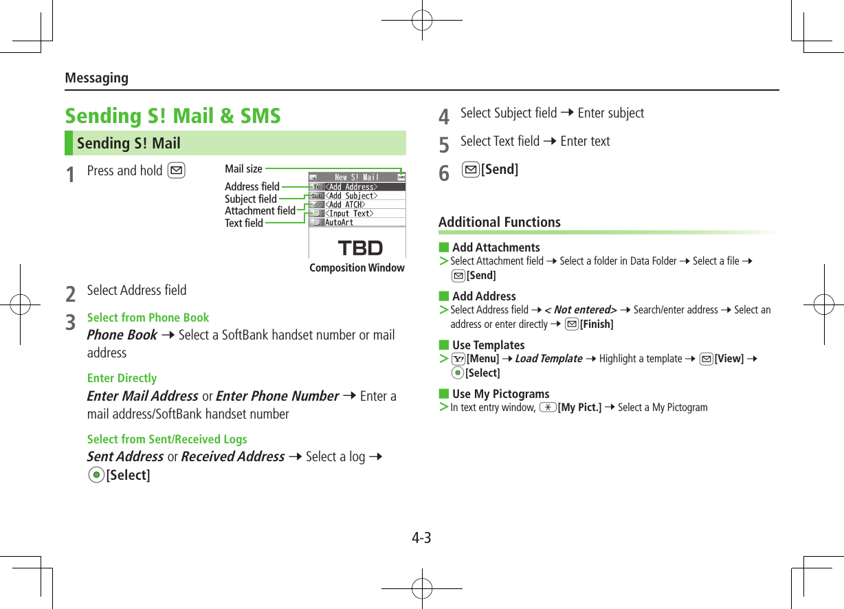Messaging4-3Sending S! Mail &amp; SMSSending S! Mail1  Press and hold A2  Select Address field3  Select from Phone BookPhone Book 7 Select a SoftBank handset number or mail address  Enter DirectlyEnter Mail Address or Enter Phone Number 7 Enter a mail address/SoftBank handset number  Select from Sent/Received LogsSent Address or Received Address 7 Select a log 7 *z[Select]Composition WindowAddress fieldMail sizeSubject fieldAttachment fieldText field4  Select Subject field 7 Enter subject5  Select Text field 7 Enter text6 A[Send]Additional Functions ■Add Attachments Select Attachment field 7 Select a folder in Data Folder 7 Select a file 7 A[Send] ■Add Address Select Address field 7 &lt; Not entered&gt; 7 Search/enter address 7 Select an address or enter directly 7 A[Finish] ■Use Templates S[Menu] 7 Load Template 7 Highlight a template 7 A[View] 7 *z[Select] ■Use My Pictograms In text entry window, G[My Pict.] 7 Select a My Pictogram