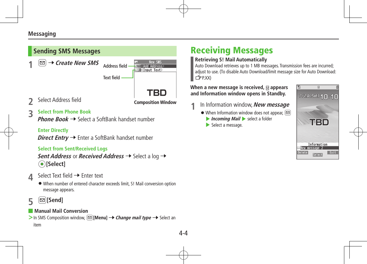 Messaging4-4Sending SMS Messages1 A 7 Create New SMS2  Select Address field3  Select from Phone BookPhone Book 7 Select a SoftBank handset number  Enter DirectlyDirect Entry 7 Enter a SoftBank handset number  Select from Sent/Received LogsSent Address or Received Address 7 Select a log 7 *z[Select]4  Select Text field 7 Enter text ⿟When number of entered character exceeds limit, S! Mail conversion option message appears.5 A[Send] ■Manual Mail Conversion In SMS Composition window, A[Menu] 7 Change mail type 7 Select an itemAddress fieldText fieldComposition WindowReceiving MessagesRetrieving S! Mail AutomaticallyAuto Download retrieves up to 1 MB messages. Transmission fees are incurred; adjust to use. (To disable Auto Download/limit message size for Auto Download: ZP.XX)When a new message is received,   appears and Information window opens in Standby.1  In Information window, New message ⿟When Information window does not appear, A 4 Incoming Mail 4 select a folder 4 Select a message.