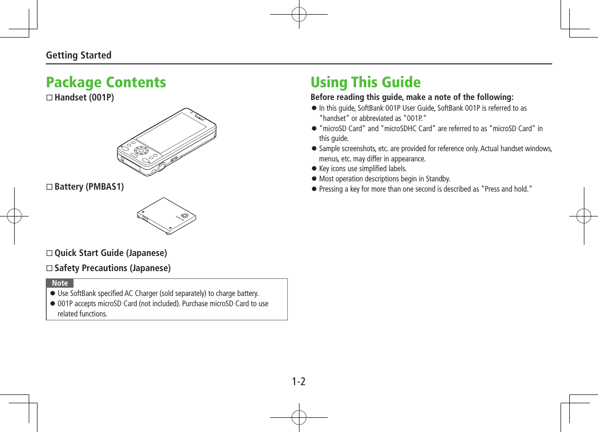 1-2Getting StartedPackage ContentsHandset (001P)Battery (PMBAS1)Quick Start Guide (Japanese)Safety Precautions (Japanese)Note ⿟Use SoftBank specified AC Charger (sold separately) to charge battery. ⿟001P accepts microSD Card (not included). Purchase microSD Card to use related functions.Using This GuideBefore reading this guide, make a note of the following: ⿟In this guide, SoftBank 001P User Guide, SoftBank 001P is referred to as &quot;handset&quot; or abbreviated as &quot;001P.&quot; ⿟&quot;microSD Card&quot; and &quot;microSDHC Card&quot; are referred to as &quot;microSD Card&quot; in this guide. ⿟Sample screenshots, etc. are provided for reference only. Actual handset windows, menus, etc. may differ in appearance. ⿟Key icons use simplified labels. ⿟Most operation descriptions begin in Standby. ⿟Pressing a key for more than one second is described as &quot;Press and hold.&quot;