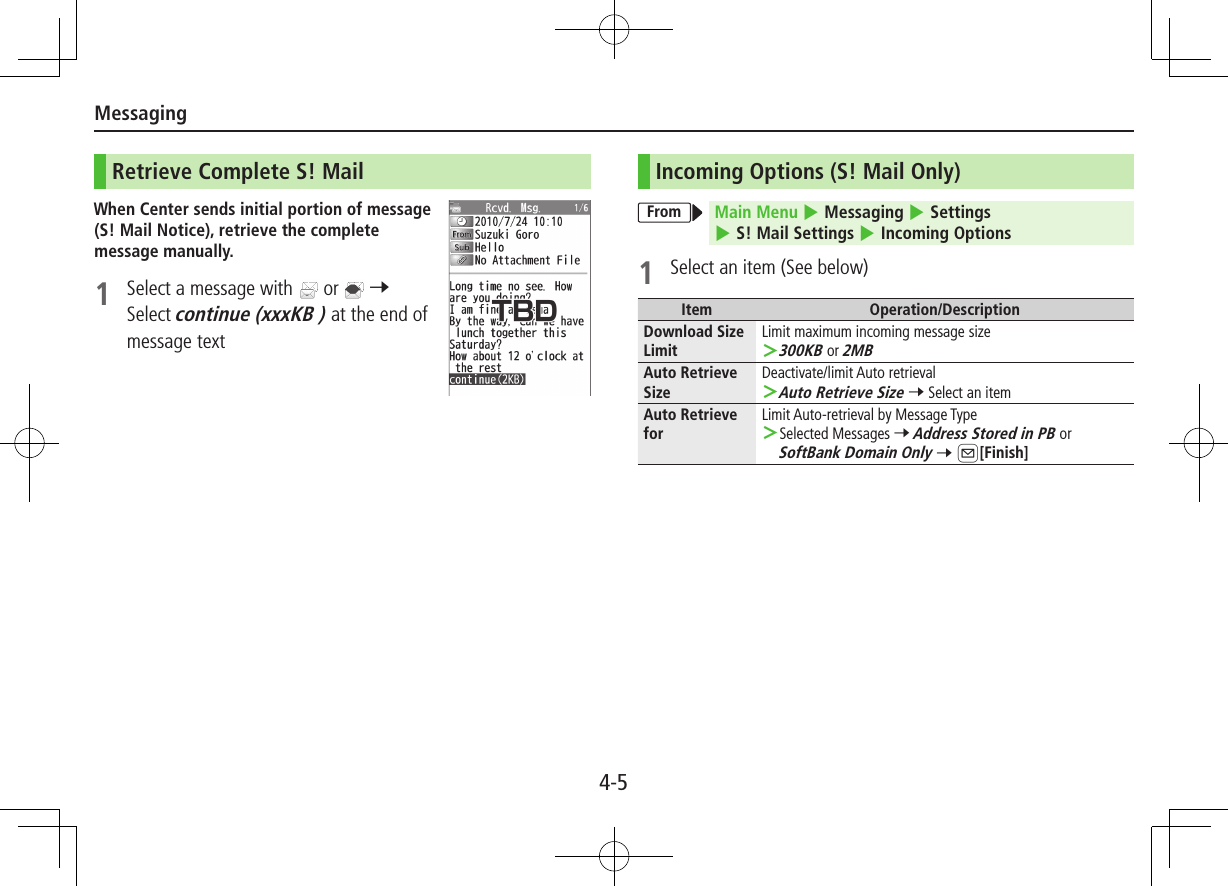 Messaging4-5Retrieve Complete S! MailWhen Center sends initial portion of message (S! Mail Notice), retrieve the complete message manually.1  Select a message with   or   7 Select continue (xxxKB ) at the end of message textIncoming Options (S! Mail Only)From Main Menu 4 Messaging 4 Settings 4 S! Mail Settings 4 Incoming Options1  Select an item (See below)Item Operation/DescriptionDownload Size LimitLimit maximum incoming message size 300KB or 2MBAuto Retrieve SizeDeactivate/limit Auto retrieval Auto Retrieve Size 7 Select an itemAuto Retrieve forLimit Auto-retrieval by Message Type Selected Messages 7 Address Stored in PB or SoftBank Domain Only 7 A[Finish]