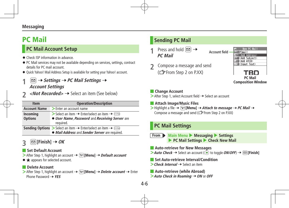 Messaging4-6PC MailPC Mail Account Setup ⿟Check ISP information in advance. ⿟PC Mail services may not be available depending on services, settings, contract details for PC mail account. ⿟Quick Yahoo! Mail Address Setup is available for setting your Yahoo! account.1 A 7 Settings 7 PC Mail Settings 7 Account Settings2 &lt;Not Recorded&gt; 7 Select an item (See below)Item Operation/DescriptionAccount Name  Enter an account nameIncoming Options Select an item 7 Enter/select an item 7 K ⿟User Name, Password and Receiving Server are required.Sending Options  Select an item 7 Enter/select an item 7 K ⿟Mail Address and Sender Server are required. 3 A[Finish] 7 OK ■Set Default Account After Step 1, highlight an account 7 S[Menu] 7 Default account ⿟★ appears for selected account. ■Delete Account After Step 1, highlight an account 7 S[Menu] 7 Delete account 7 Enter Phone Password 7 YES Sending PC Mail1  Press and hold A 7 PC Mail2  Compose a message and send(ZFrom Step 2 on P.XX) ■Change Account After Step 1, select Account field 7 Select an account ■Attach Image/Music Files Highlight a file 7 S[Menu] 7 Attach to message 7 PC Mail 7 Compose a message and send (ZFrom Step 2 on P.XX)PC Mail SettingsFrom Main Menu 4 Messaging 4 Settings 4 PC Mail Settings 4 Check New Mail ■Auto-retrieve for New Messages Auto Check 7 Select an account (*z to toggle ON/OFF) 7 A[Finish] ■Set Auto-retrieve Interval/Condition Check Interval 7 Select an item ■Auto-retrieve (while Abroad) Auto Check in Roaming 7 ON or OFFAccount fieldPC Mail  Composition Window