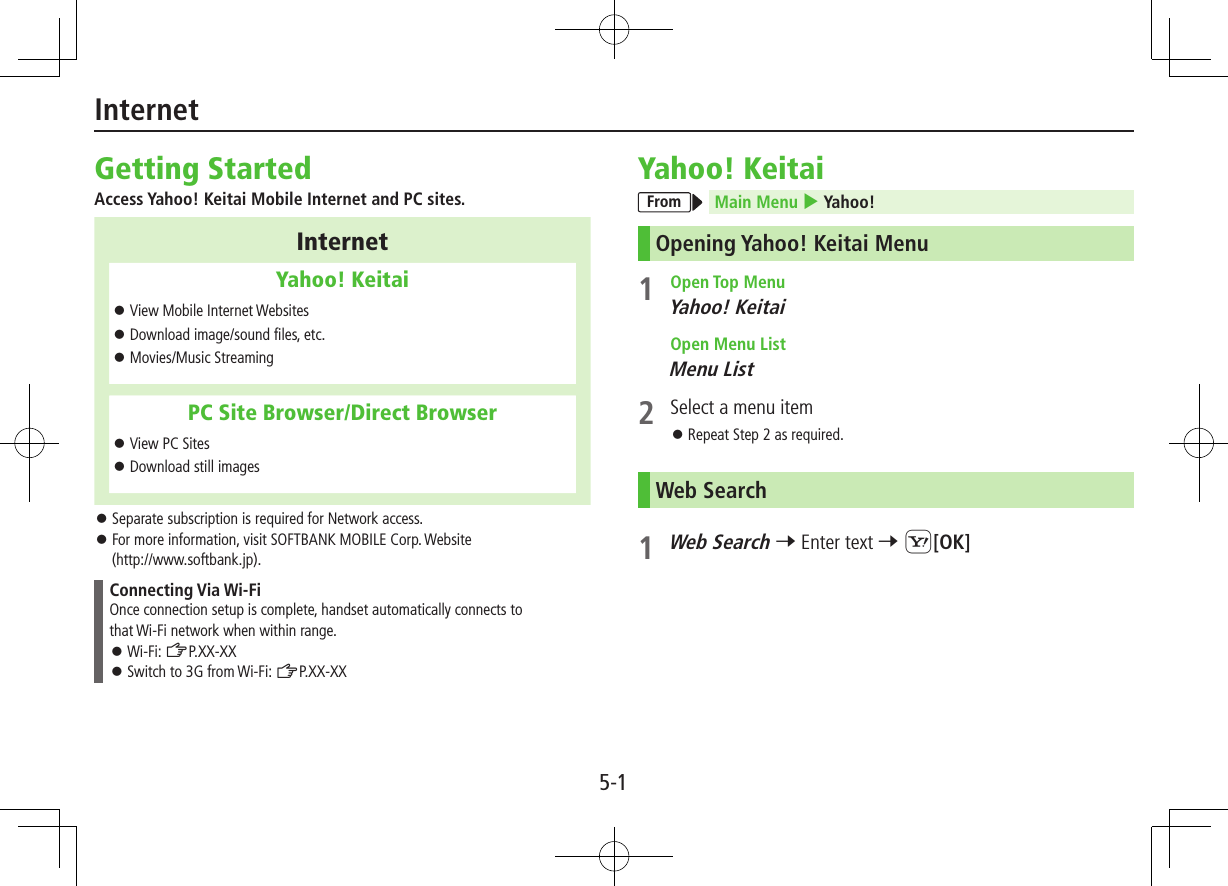 5-1Getting StartedAccess Yahoo! Keitai Mobile Internet and PC sites.InternetYahoo! Keitai ⿟View Mobile Internet Websites ⿟Download image/sound files, etc. ⿟Movies/Music StreamingPC Site Browser/Direct Browser ⿟View PC Sites ⿟Download still images ⿟Separate subscription is required for Network access. ⿟For more information, visit SOFTBANK MOBILE Corp. Website  (http://www.softbank.jp).Connecting Via Wi-FiOnce connection setup is complete, handset automatically connects to that Wi-Fi network when within range. ⿟Wi-Fi: ZP.XX-XX ⿟Switch to 3G from Wi-Fi: ZP.XX-XXYahoo! KeitaiFrom Main Menu 4 Yahoo!Opening Yahoo! Keitai Menu1  Open Top MenuYahoo! Keitai  Open Menu ListMenu List2  Select a menu item ⿟Repeat Step 2 as required.Web Search1 Web Search 7 Enter text 7 S[OK]Internet